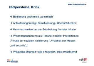 Wikis in der Hochschule

Stolpersteine, Kritik...


   Bedienung doch nicht „so einfach“

   Anforderungen bzgl. Strukturierung / Übersichtlichkeit

   Hemmschwellen bei der Bearbeitung fremder Inhalte

   Wissensgenerierung als Resultat sozialer Interaktionen
(Prinzip der sozialen Validierung / „Weisheit der Masse“,
„soft securtiy“, )

   Wikipedia-Mitarbeit: teils erfolgreich, teils ernüchternd
 