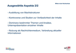 Wikis in der Hochschule

Ausgewählte Aspekte 2/2

- Ausbildung von Machtstrukturen

- Kontroverse und Studien zur Verlässlichkeit der Inhalte

- Dominanz bestimmter Themen und Ansätze,
Unterrepräsentation einzelner Inhalte

- Nutzung als Nachrichtenmedium, Verbreitung aktueller
Informationen
 