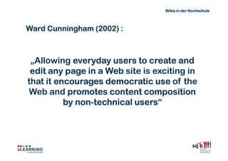Wikis in der Hochschule



Ward Cunningham (2002) :



 „Allowing everyday users to create and
 edit any page in a Web site is exciting in
that it encourages democratic use of the
Web and promotes content composition
          by non-technical users“
             non-          users
 