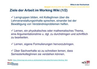 Wikis in der Hochschule
                                                     Beispiel: Working Wiki der Fakultät Physik / Universität Wien

  Ziele der Arbeit im Working Wiki (1/2)

      Lerngruppen bilden, mit KollegInnen über die
    Lehrveranstaltungsinhalte sprechen, einander bei der
    Bewältigung von Verständnisproblemen helfen.

       Lernen, ein physikalisches oder mathematisches Thema,
    eine Argumentationslinie u. dgl. zu durchdringen und schriftlich
    zu bearbeiten.

         Lernen, eigene Formulierungen hervorzubringen.

      Über Sachverhalte so zu schreiben lernen, dass
    SemesterkollegInnen sie verstehen können.
Quelle: https://elearning.mat.univie.ac.at/physikwiki/index.php/Information:Working_Wiki
 