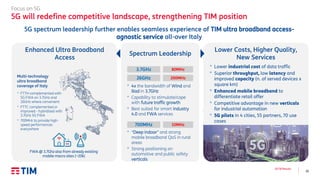10
3Q’18 Results
Focus on 5G
5G will redefine competitive landscape, strengthening TIM position
5G spectrum leadership further enables seamless experience of TIM ultra broadband access-
agnostic service all-over Italy
Spectrum Leadership
700MHz 10MHz
3.7GHz 80MHz
26GHz 200MHz
• 4x the bandwidth of Wind and
Iliad in 3.7GHz
• Capability to stimulate/cope
with future traffic growth
• Best suited for smart industry
4.0 and FWA services
• “Deep indoor” and strong
mobile broadband QoS in rural
areas
• Strong positioning on
automotive and public safety
verticals
Lower Costs, Higher Quality,
New Services
• Lower industrial cost of data traffic
• Superior throughput, low latency and
improved capacity (n. of served devices x
square km)
• Enhanced mobile broadband to
differentiate retail offer
• Competitive advantage in new verticals
for industrial automation
• 5G pilots in 4 cities, 55 partners, 70 use
cases
Enhanced Ultra Broadband
Access
• FTTH complemented with
5G FWA on 3.7GHz and
26GHz where convenient
• FTTC complemented or
improved - hybridized with
3.7GHz 5G FWA
• 700MHz to provide high-
speed performances
everywhere
FWA @ 3.7Ghz also from already existing
mobile macro sites (~20k)
Multi-technology
ultra broadband
coverage of Italy
 