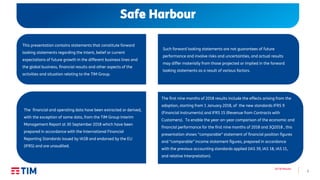 1
3Q’18 Results
Safe Harbour
This presentation contains statements that constitute forward
looking statements regarding the intent, belief or current
expectations of future growth in the different business lines and
the global business, financial results and other aspects of the
activities and situation relating to the TIM Group.
Such forward looking statements are not guarantees of future
performance and involve risks and uncertainties, and actual results
may differ materially from those projected or implied in the forward
looking statements as a result of various factors.
The financial and operating data have been extracted or derived,
with the exception of some data, from the TIM Group Interim
Management Report at 30 September 2018 which have been
prepared in accordance with the International Financial
Reporting Standards issued by IASB and endorsed by the EU
(IFRS) and are unaudited.
The first nine months of 2018 results include the effects arising from the
adoption, starting from 1 January 2018, of the new standards IFRS 9
(Financial Instruments) and IFRS 15 (Revenue from Contracts with
Customers). To enable the year-on-year comparison of the economic and
financial performance for the first nine months of 2018 and 3Q2018 , this
presentation shows “comparable” statement of financial position figures
and “comparable” income statement figures, prepared in accordance
with the previous accounting standards applied (IAS 39, IAS 18, IAS 11,
and relative Interpretation).
 