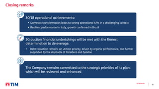 19
3Q’18 Results
Closing remarks
The Company remains committed to the strategic priorities of its plan,
which will be reviewed and enhanced
3Q’18 operational achievements:
▪ Domestic transformation leads to strong operational KPIs in a challenging context
▪ Resilient performance in Italy, growth confirmed in Brazil
5G auction financial undertakings will be met with the firmest
determination to deleverage:
▪ Debt reduction remains an utmost priority, driven by organic performance, and further
supported by the disposals of Persidera and Sparkle
 