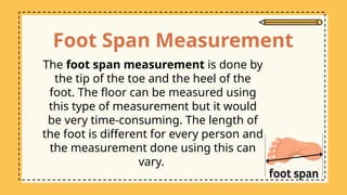 Foot Span Measurement
The foot span measurement is done by
the tip of the toe and the heel of the
foot. The floor can be measured using
this type of measurement but it would
be very time-consuming. The length of
the foot is different for every person and
the measurement done using this can
vary.
 