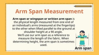 Arm Span Measurement
Arm span or wingspan or written arm span is
the physical length measured from one end of
an individual's arms (measured at the fingertips)
to the other when lifted parallel to the ground at
shoulder height at a 90 angle.
We'll use our arm span as a reference to
measure the length of the fabric. When
determining height, the arm span is sometimes
used.
 