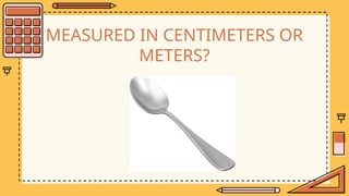 MEASURED IN CENTIMETERS OR
METERS?
 