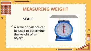MEASURING WEIGHT
SCALE
 A scale or balance can
be used to determine
the weight of an
object.
 