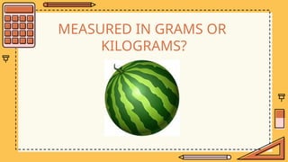 MEASURED IN GRAMS OR
KILOGRAMS?
 