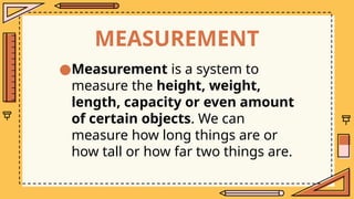 MEASUREMENT
●Measurement is a system to
measure the height, weight,
length, capacity or even amount
of certain objects. We can
measure how long things are or
how tall or how far two things are.
 