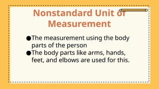 Nonstandard Unit of
Measurement
●The measurement using the body
parts of the person
●The body parts like arms, hands,
feet, and elbows are used for this.
 