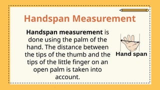 Handspan Measurement
Handspan measurement is
done using the palm of the
hand. The distance between
the tips of the thumb and the
tips of the little finger on an
open palm is taken into
account.
 