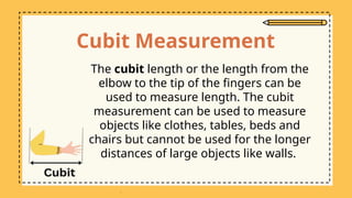 Cubit Measurement
The cubit length or the length from the
elbow to the tip of the fingers can be
used to measure length. The cubit
measurement can be used to measure
objects like clothes, tables, beds and
chairs but cannot be used for the longer
distances of large objects like walls.
 