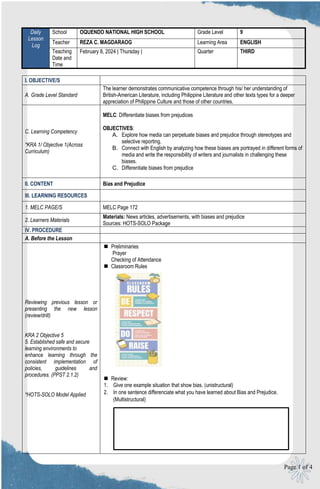 Page 1 of 4
I. OBJECTIVE/S
A. Grade Level Standard
The learner demonstrates communicative competence through his/ her understanding of
British-American Literature, including Philippine Literature and other texts types for a deeper
appreciation of Philippine Culture and those of other countries.
C. Learning Competency
*KRA 1/ Objective 1(Across
Curriculum)
MELC: Differentiate biases from prejudices
OBJECTIVES:
A. Explore how media can perpetuate biases and prejudice through stereotypes and
selective reporting.
B. Connect with English by analyzing how these biases are portrayed in different forms of
media and write the responsibility of writers and journalists in challenging these
biases.
C. Differentiate biases from prejudice
II. CONTENT Bias and Prejudice
III. LEARNING RESOURCES
1. MELC PAGE/S MELC Page 172
2. Learners Materials
Materials: News articles, advertisements, with biases and prejudice
Sources: HOTS-SOLO Package
IV. PROCEDURE
A. Before the Lesson
Reviewing previous lesson or
presenting the new lesson
(review/drill)
KRA 2 Objective 5
5. Established safe and secure
learning environments to
enhance learning through the
consistent implementation of
policies, guidelines and
procedures. (PPST 2.1.2)
*HOTS-SOLO Model Applied
 Preliminaries
Prayer
Checking of Attendance
 Classroom Rules
 Review:
1. Give one example situation that show bias. (unistructural)
2. In one sentence differenciate what you have learned about Bias and Prejudice.
(Multistructural)
Daily
Lesson
Log
School OQUENDO NATIONAL HIGH SCHOOL Grade Level 9
Teacher REZA C. MAGDARAOG Learning Area ENGLISH
Teaching
Date and
Time
February 8, 2024 ǀ Thursday ǀ Quarter THIRD
 