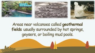Areas near volcanoes called geothermal
fields usually surrounded by hot springs,
geysers, or boiling mud pools.
 