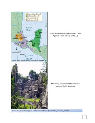 298069066675Classic Mayan Civilization established. Classic Age lasted from 200 B.C. to 900 A.D.00Classic Mayan Civilization established. Classic Age lasted from 200 B.C. to 900 A.D.04762500<br />2980690304165Mayan City-States rise and become urban centers. Tikal in Guatemala 00Mayan City-States rise and become urban centers. Tikal in Guatemala 027559000027940Source: World History: Patterns of Interaction by Beck et al0Source: World History: Patterns of Interaction by Beck et al<br />5829300749300111265430Source: http://www.thelivingmoon.com/43ancients/04images/Pyramid/Tikal_Guatemala_1600.JPG00Source: http://www.thelivingmoon.com/43ancients/04images/Pyramid/Tikal_Guatemala_1600.JPG<br />29711650Mayan City-States rise and become urban centers. Copan in western Honduras 00Mayan City-States rise and become urban centers. Copan in western Honduras 1000<br />-142875314325Source: http://img.xcitefun.net/users/2009/06/93974,xcitefun-copan-ruins-honduras-1.jpg00Source: http://img.xcitefun.net/users/2009/06/93974,xcitefun-copan-ruins-honduras-1.jpg<br />2971165237490Mayan City-States rise and become urban centers. Chichen Itza in Yucatan Peninsula 00Mayan City-States rise and become urban centers. Chichen Itza in Yucatan Peninsula 023749000<br />5682996712724229525229870Source: http://farm3.static.flickr.com/2169/2293092517_39512a27fa.jpg00Source: http://farm3.static.flickr.com/2169/2293092517_39512a27fa.jpg<br />2952115-635Agriculture supported cities. Maize is an example of a primary domesticated crop, and it is also one of the staple foods of Mayans.00Agriculture supported cities. Maize is an example of a primary domesticated crop, and it is also one of the staple foods of Mayans.0000<br />015875Source: http://upload.wikimedia.org/wikipedia/commons/4/4a/ResplendentQuetzal.jpg00Source: http://upload.wikimedia.org/wikipedia/commons/4/4a/ResplendentQuetzal.jpg2971165255905Trade and exchange of goods supported cities. Quetzal feathers are examples of commodities traded.00Trade and exchange of goods supported cities. Quetzal feathers are examples of commodities traded.026606500<br />6035040483616330233045Source: http://upload.wikimedia.org/wikipedia/commons/2/28/Zea_mays.jpg00Source: http://upload.wikimedia.org/wikipedia/commons/2/28/Zea_mays.jpg<br />297116526670Trade and exchange of goods supported cities. Precious metals like jade are examples of commodities traded.00Trade and exchange of goods supported cities. Precious metals like jade are examples of commodities traded.01841500<br />0309880Source: http://upload.wikimedia.org/wikipedia/commons/0/00/Jadestein.jpg00Source: http://upload.wikimedia.org/wikipedia/commons/0/00/Jadestein.jpg<br />2971165235585Agriculture and trade led to the accumulation of wealth which eventually resulted to the development of social classes. The king is at the top of the society followed by the nobility which included the priests and leading warriors. Merchants and artisans are next, and at the lowest level are the peasants and slaves.00Agriculture and trade led to the accumulation of wealth which eventually resulted to the development of social classes. The king is at the top of the society followed by the nobility which included the priests and leading warriors. Merchants and artisans are next, and at the lowest level are the peasants and slaves.023622000<br />5829300602996440225425Source: http://www.precolumbianwomen.com/maya-society.jpg00Source: http://www.precolumbianwomen.com/maya-society.jpg<br />2961640-1905Mayan religion: Sculptures of rain and fertility gods on temples show that Mayans worshipped gods.00Mayan religion: Sculptures of rain and fertility gods on temples show that Mayans worshipped gods.-1000<br />0302260Source: http://www.religionfacts.com/mayan_religion/images/uxmal-chac-sculptures-cc-mexicanwave.jpg00Source: http://www.religionfacts.com/mayan_religion/images/uxmal-chac-sculptures-cc-mexicanwave.jpg<br />2980690245110Mayan religion: The Dresden codex, a Mayan text, contains astronomical tables of great accuracy, and it is famous for the Lunar Series and the Venus table. Mayan texts weren’t regarded as sacred unlike the Bible or Quran, but as important records of religious rituals and knowledge.00Mayan religion: The Dresden codex, a Mayan text, contains astronomical tables of great accuracy, and it is famous for the Lunar Series and the Venus table. Mayan texts weren’t regarded as sacred unlike the Bible or Quran, but as important records of religious rituals and knowledge.024701500<br />54498245847087728575228600Source: http://upload.wikimedia.org/wikipedia/commons/8/85/Dresden_Codex_p09.jpg00Source: http://upload.wikimedia.org/wikipedia/commons/8/85/Dresden_Codex_p09.jpg<br />2885440-1905Mayan religion: The Paris codex, a Mayan text, devoted to Mayan rituals and ceremonies. Mayan texts weren’t regarded as sacred unlike the Bible or Quran, but as important records of religious rituals and knowledge.00Mayan religion: The Paris codex, a Mayan text, devoted to Mayan rituals and ceremonies. Mayan texts weren’t regarded as sacred unlike the Bible or Quran, but as important records of religious rituals and knowledge.0000<br />0315595Source: http://www.hharlestonjr.com/images/pariscodex.jpg00Source: http://www.hharlestonjr.com/images/pariscodex.jpg<br />2990215234315Mayan religion: The Troano codex, a section of the Madrid codex, a Mayan text, with the Cortesianus codex as the other section, is said to have been written after Spanish arrival. Mayan texts weren’t regarded as sacred unlike the Bible or Quran, but as important records of religious rituals and knowledge.00Mayan religion: The Troano codex, a section of the Madrid codex, a Mayan text, with the Cortesianus codex as the other section, is said to have been written after Spanish arrival. Mayan texts weren’t regarded as sacred unlike the Bible or Quran, but as important records of religious rituals and knowledge.1905023622000<br />5541264200660880207010Source: World History: Patterns of Interaction by Beck et al0Source: World History: Patterns of Interaction by Beck et al<br />2856865-3175Mayan religion: A translation of Popol Vuh, a Mayan text, by Francisco Ximénez. Written in Quiche, a highland Maya language, It chronicles the creation of man, the actions of the gods, the origin and history of the Quiché people, and the chronology of their kings down to 1550. Mayan texts weren’t regarded as sacred unlike the Bible or Quran, but as important records of religious rituals and knowledge.00Mayan religion: A translation of Popol Vuh, a Mayan text, by Francisco Ximénez. Written in Quiche, a highland Maya language, It chronicles the creation of man, the actions of the gods, the origin and history of the Quiché people, and the chronology of their kings down to 1550. Mayan texts weren’t regarded as sacred unlike the Bible or Quran, but as important records of religious rituals and knowledge.0000<br />0307975Source: http://upload.wikimedia.org/wikipedia/commons/b/b2/Popol_vuh.jpg00Source: http://upload.wikimedia.org/wikipedia/commons/b/b2/Popol_vuh.jpg<br />2971165243205Mayan religion: Sculptures with jaguar headdresses on a Mayan temple in Kabah, Mexico. Mayan’s concept of afterlife consisted primarily of a voyage of the soul through the underworld, filled with evil gods(jaguar). The majority of Maya, including the rulers, went to this underworld. Those who were sacrificed or died at childbirth go to heaven.00Mayan religion: Sculptures with jaguar headdresses on a Mayan temple in Kabah, Mexico. Mayan’s concept of afterlife consisted primarily of a voyage of the soul through the underworld, filled with evil gods(jaguar). The majority of Maya, including the rulers, went to this underworld. Those who were sacrificed or died at childbirth go to heaven.023685500<br />03779520Source: http://www.religionfacts.com/mayan_religion/images/kabah-sculptures-cc-mike-nl.jpg00Source: http://www.religionfacts.com/mayan_religion/images/kabah-sculptures-cc-mike-nl.jpg<br />548640047498099<br />571503876040Source: http://www.2012awareness.com/Maya-Glyphs-Stucco.jpg00Source: http://www.2012awareness.com/Maya-Glyphs-Stucco.jpg30378405715Maya glyph was the writing system of the Mayan civilization. It contained about 800 hieroglyphic symbols, of which some represent whole words while others represent syllables.00Maya glyph was the writing system of the Mayan civilization. It contained about 800 hieroglyphic symbols, of which some represent whole words while others represent syllables.57150-100<br />3037840243205Mayans had a vigesimal (base 20) numerical system. They also independently developed the concept of zero.00Mayans had a vigesimal (base 20) numerical system. They also independently developed the concept of zero.024701500<br />5559552749300550237490Source: http://upload.wikimedia.org/wikipedia/commons/thumb/1/1b/Maya.svg/248px-Maya.svg.png00Source: http://upload.wikimedia.org/wikipedia/commons/thumb/1/1b/Maya.svg/248px-Maya.svg.png<br />03859530Source: http://upload.wikimedia.org/wikipedia/commons/9/97/Mexico_Cenotes.jpg00Source: http://upload.wikimedia.org/wikipedia/commons/9/97/Mexico_Cenotes.jpg2971165-3810Mayan religion: Human sacrifices were made to the gods to demonstrate devotion, and appease them. Cenote Sagrado in Chichen Itza is an example. Sacrifices were made to Chaac, the rain god.00Mayan religion: Human sacrifices were made to the gods to demonstrate devotion, and appease them. Cenote Sagrado in Chichen Itza is an example. Sacrifices were made to Chaac, the rain god.0000<br />3123565299085Tzolk’in is the 260-day Mesoamerican calendar made by the Mayan civilization. It is an important component in the society and rituals of the ancient and the modern Maya.00Tzolk’in is the 260-day Mesoamerican calendar made by the Mayan civilization. It is an important component in the society and rituals of the ancient and the modern Maya.<br />03871595Source: http://www.mayacalendar.com/mayadivination/tzolkin.gif00Source: http://www.mayacalendar.com/mayadivination/tzolkin.gif0000<br />55778405664201010<br />2961640213995Haab’ is a 365-day calendar made by the Mayan civilization. Unlike the Tzolk’in, Haab’ approximated the solar year. They calculated it to 365.2420 days which is only .0002 day away from the accepted value.00Haab’ is a 365-day calendar made by the Mayan civilization. Unlike the Tzolk’in, Haab’ approximated the solar year. They calculated it to 365.2420 days which is only .0002 day away from the accepted value.021145500<br />2971165268605The Mesoamerican Long Count calendar, also known as Mayan Long Count calendar, is a non-repeating, base-20 and base-18 calendar.00The Mesoamerican Long Count calendar, also known as Mayan Long Count calendar, is a non-repeating, base-20 and base-18 calendar.-127495500015240Source: http://www.mysticunicorn.com/graphics/P-5.jpg00Source: http://www.mysticunicorn.com/graphics/P-5.jpg<br />03808730Source: http://www.2012thetruth.com/images/La_Mojarra_Inscription_and_Long_Count_date.jpg00Source: http://www.2012thetruth.com/images/La_Mojarra_Inscription_and_Long_Count_date.jpg<br />58293004953001111<br />03867785Source: http://upload.wikimedia.org/wikipedia/en/4/47/Map_bonam-1.gif00Source: http://upload.wikimedia.org/wikipedia/en/4/47/Map_bonam-1.gif2961640-3810Maya music served many ceremonial functions such as funerals or celebrations after victory in war. Percussion instruments such as drums and maracas were used. Flutes were also used.00Maya music served many ceremonial functions such as funerals or celebrations after victory in war. Percussion instruments such as drums and maracas were used. Flutes were also used.0000<br />504748823710966<br />04172585Source: http://www.religionfacts.com/mayan_religion/images/chichen-itza-observatory-wp.jpg00Source: http://www.religionfacts.com/mayan_religion/images/chichen-itza-observatory-wp.jpg2952115300990Mayan architecture: Observatory in Chichen Itza. The Mayans were skilled astronomers, and they studied celestial bodies such as the Moon and Venus.00Mayan architecture: Observatory in Chichen Itza. The Mayans were skilled astronomers, and they studied celestial bodies such as the Moon and Venus.130480000<br />03870325Source: http://i59.photobucket.com/albums/g316/patrick1952/ChichenItzaBallCourt.jpg00Source: http://i59.photobucket.com/albums/g316/patrick1952/ChichenItzaBallCourt.jpg2961640-3810Mayan architecture: Ballcourt in Chichen Itza. Ball courts were a feature of ancient Maya cities. The games held religious significance.00Mayan architecture: Ballcourt in Chichen Itza. Ball courts were a feature of ancient Maya cities. The games held religious significance.0000<br />56327045415281212<br />300926524765Mayan architecture: A steele is a carved marker that is used to mark special dates or as a building marker. Steele in Copan00Mayan architecture: A steele is a carved marker that is used to mark special dates or as a building marker. Steele in Copan190502857500<br />041910Source: World History: Patterns of Interaction by Beck et al00Source: World History: Patterns of Interaction by Beck et al3009265233680Mayan architecture: Pyramids were religious structures and could be used as tombs. Temple in Tikal.00Mayan architecture: Pyramids were religious structures and could be used as tombs. Temple in Tikal.023749000<br />59893204157091131303787140Source: World History: http://upload.wikimedia.org/wikipedia/commons/b/bc/Tikal6.jpg00Source: World History: http://upload.wikimedia.org/wikipedia/commons/b/bc/Tikal6.jpg<br />
