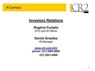 IR Contact


             Investors Relations
               Rogério Furtado
                CFO and IR Officer

                Daniel Grozdea
                   IR Manager

               www.cr2.com.br/ir
              phone: (21) 3095-4600
                   (21) 3031-4600



                                      18
 