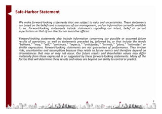 Safe-Harbor Statement

 We make forward-looking statements that are subject to risks and uncertainties. These statements
 are based on the beliefs and assumptions of our management, and on information currently available
 to us. Forward-looking statements include statements regarding our intent, belief or current
 expectations or that of our directors or executive officers.

 Forward-looking statements also include information concerning our possible or assumed future
 results of operations, as well as statements preceded by, followed by, or that include the words
 ''believes,'' ''may,'' ''will,'' ''continues,'' ''expects,'‘ ''anticipates,'' ''intends,'' ''plans,'' ''estimates'' or
 similar expressions. Forward-looking statements are not guarantees of performance. They involve
 risks, uncertainties and assumptions because they relate to future events and therefore depend on
 circumstances that may or may not occur. Our future results and shareholder values may differ
 materially from those expressed in or suggested by these forward-looking statements. Many of the
 factors that will determine these results and values are beyond our ability to control or predict.




                                                                                                                          2
 