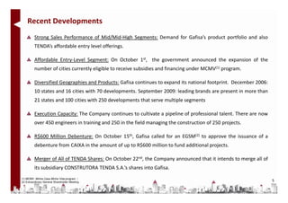 Recent Developments
          Strong Sales Performance of Mid/Mid-High Segments: Demand for Gafisa’s product portfolio and also
          TENDA’s affordable entry level offerings.

          Affordable Entry-Level Segment: On October 1st, the government announced the expansion of the
          number of cities currently eligible to receive subsidies and financing under MCMV(1) program.

          Diversified Geographies and Products: Gafisa continues to expand its national footprint. December 2006:
          10 states and 16 cities with 70 developments. September 2009: leading brands are present in more than
          21 states and 100 cities with 250 developments that serve multiple segments

          Execution Capacity: The Company continues to cultivate a pipeline of professional talent. There are now
          over 450 engineers in training and 250 in the field managing the construction of 250 projects.

          R$600 Million Debenture: On October 15th, Gafisa called for an EGSM(2) to approve the issuance of a
          debenture from CAIXA in the amount of up to R$600 million to fund additional projects.

          Merger of All of TENDA Shares: On October 22nd, the Company announced that it intends to merge all of
          its subsidiary CONSTRUTORA TENDA S.A.’s shares into Gafisa.
(1) MCMV: Minha Casa Minha Vida program /
(2) Extraordinary General Shareholder Meeting                                                                       5
 