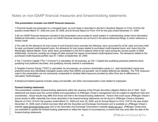 Notes on non-GAAP financial measures and forward-looking statements
This presentation includes non-GAAP financial measures.
1.Financial results are presented on a managed basis, as such basis is described in the firm’s Quarterly Reports on Form 10-Q for the
quarters ended March 31, 2009 and June 30, 2009, and its Annual Report on Form 10-K for the year ended December 31, 2008.
2.All non-GAAP financial measures included in this presentation are provided to assist readers in understanding certain trend information.
Additional information concerning such non-GAAP financial measures can be found in the above-referenced filings, to which reference is
hereby made.
3.The ratio for the allowance for loan losses to end-of-period loans excludes the following: loans accounted for at fair value and loans heldfor-sale; purchased credit-impaired loans; the allowance for loan losses related to purchased credit-impaired loans; and, loans from the
Washington Mutual Master Trust, which were consolidated on the firm's balance sheet at fair value during the second quarter of 2009.
Additionally, Consumer Lending net charge-off rates exclude the impact of purchased credit-impaired loans. The allowance related to the
purchased credit-impaired portfolio was $1.1 billion at September 30, 2009.
4.Tier 1 Common Capital ("Tier 1 Common") is calculated, for all purposes, as Tier 1 Capital less qualifying perpetual preferred stock,
qualifying trust preferred securities, and qualifying minority interest in subsidiaries.
5.Tangible Common Equity ("TCE") is calculated, for all purposes, as common stockholders equity (i.e., total stockholders' equity less
preferred stock) less identifiable intangible assets (other than MSRs) and goodwill, net of related deferred tax liabilities. The TCE measures
used in this presentation are not necessarily comparable to similarly titled measures provided by other firms due to differences in
calculation methodologies.

APPENDIX

6.Headcount-related expense includes salary and benefits, and other noncompensation costs related to employees.
Forward looking statements
This presentation contains forward-looking statements within the meaning of the Private Securities Litigation Reform Act of 1995. Such
statements are based upon the current beliefs and expectations of JPMorgan Chase’s management and are subject to significant risks and
uncertainties. Actual results may differ from those set forth in the forward-looking statements. Factors that could cause JPMorgan Chase’s
actual results to differ materially from those described in the forward-looking statements can be found in JPMorgan Chase’s Quarterly
Reports on Form 10-Q for the quarters ended March 31, 2009 and June 30, 2009, and its Annual Report on Form 10-K for the year ended
December 31, 2008, each of which has been filed with the Securities and Exchange Commission and is available on JPMorgan Chase’s
website (www.jpmorganchase.com) and on the Securities and Exchange Commission’s website (www.sec.gov). JPMorgan Chase does
not undertake to update the forward-looking statements to reflect the impact of circumstances or events that may arise after the date of the
forward-looking statements.
20

 