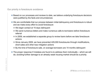Our priority is foreclosure avoidance
Based on our processes and reviews to date, we believe underlying foreclosure decisions
were justified by the facts and circumstances
We are comfortable that our process between initial delinquency and foreclosure is robust
and we make every effort to avoid foreclosure
We begin contact at 15 days delinquent
We send numerous letters and make numerous calls to borrowers before foreclosure
referral
In 2009, we established a separate group to review loans before we take foreclosure
actions
Since January 2009, we have prevented 429,000 foreclosures through modifications,
short sales and other loss mitigation actions
By the time of foreclosure sale, on average borrowers are 14 months delinquent

FINANCIAL RESULTS

The proper response if mistakes are found is to address them individually – which we will
do; avoiding further damage to an already weak housing market should be a priority

15

 