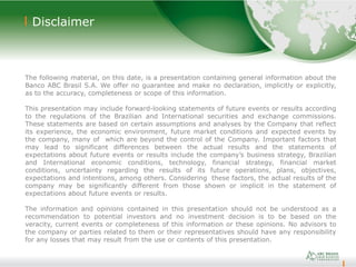 22
Disclaimer
The following material, on this date, is a presentation containing general information about the
Banco ABC Brasil S.A. We offer no guarantee and make no declaration, implicitly or explicitly,
as to the accuracy, completeness or scope of this information.
This presentation may include forward-looking statements of future events or results according
to the regulations of the Brazilian and International securities and exchange commissions.
These statements are based on certain assumptions and analyses by the Company that reflect
its experience, the economic environment, future market conditions and expected events by
the company, many of which are beyond the control of the Company. Important factors that
may lead to significant differences between the actual results and the statements of
expectations about future events or results include the company’s business strategy, Brazilian
and International economic conditions, technology, financial strategy, financial market
conditions, uncertainty regarding the results of its future operations, plans, objectives,
expectations and intentions, among others. Considering these factors, the actual results of the
company may be significantly different from those shown or implicit in the statement of
expectations about future events or results.
The information and opinions contained in this presentation should not be understood as a
recommendation to potential investors and no investment decision is to be based on the
veracity, current events or completeness of this information or these opinions. No advisors to
the company or parties related to them or their representatives should have any responsibility
for any losses that may result from the use or contents of this presentation.
 
