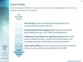 18

                       Cloud Trends
                       Cloud’s disruptive effects on sourcing will accelerate, especially for the sourcing
                       market’s traditional IT providers.

                                 Less
                              Disruptive
                               Trends

                                             IaaS will lag in favour of dedicated, standardised and
                                             virtualised infrastructure services

                                             Cloud growth will be choppy at the enterprise level with
                                             SaaS leading the way in HR, CRM and collaboration

                                             Traditional IT providers face significant pressure from well-
                                             known software vendors, nimble mid-market players and
                                             emerging pure-play infrastructure and SaaS providers
                                              Buyer type shifting from the IT department to the functional
                                              business units, especially SaaS-based HR and CRM
                                Highly
       © 2012                 Disruptive
    Information
Services Group, Inc.           Trends
All Rights Reserved


isg-one.com
                       *Contracts with ACV > €4M
 