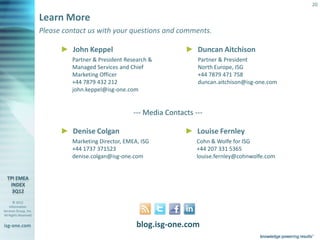 20

                       Learn More
                       Please contact us with your questions and comments.

                                ► John Keppel                              ► Duncan Aitchison
                                    Partner & President Research &             Partner & President
                                    Managed Services and Chief                 North Europe, ISG
                                    Marketing Officer                          +44 7879 471 758
                                    +44 7879 432 212                           duncan.aitchison@isg-one.com
                                    john.keppel@isg-one.com


                                                           --- Media Contacts ---

                                ► Denise Colgan                            ► Louise Fernley
                                    Marketing Director, EMEA, ISG              Cohn & Wolfe for ISG
                                    +44 1737 371523                            +44 207 331 5365
                                    denise.colgan@isg-one.com                  louise.fernley@cohnwolfe.com




       © 2012
    Information
Services Group, Inc.
All Rights Reserved


isg-one.com                                                 blog.isg-one.com
                       *Contracts with ACV > €4M
 