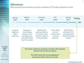 3

                       Milestones
                       40th quarterly presentation signals a decade of TPI Index Conference Calls



                           Spring            Winter             Summer                Fall              Spring
                                                                                                                   Today
                            2003             2004                2005                2008                2011




                          Inaugural         Recognised         Identified the      Led in calling     Identified the
                         Global and       India-heritage     growing influence        out the        growing shift of
                            EMEA         providers as an     of restructurings,   industry-wide      sourcing growth
                         Index Calls     emerging entity    and their impact on      sourcing       towards emerging
                                        that would affect    service providers      downturn             markets
                                        how SPs compete




                                              The Index audience routinely includes 250 analysts,
                                                         clients and service providers.
       © 2012
    Information
Services Group, Inc.                                  The ISG Contracts Knowledgebase®
All Rights Reserved
                                                       exceeds 24,000 contract records.
isg-one.com
                       *Contracts with ACV > €4M
 