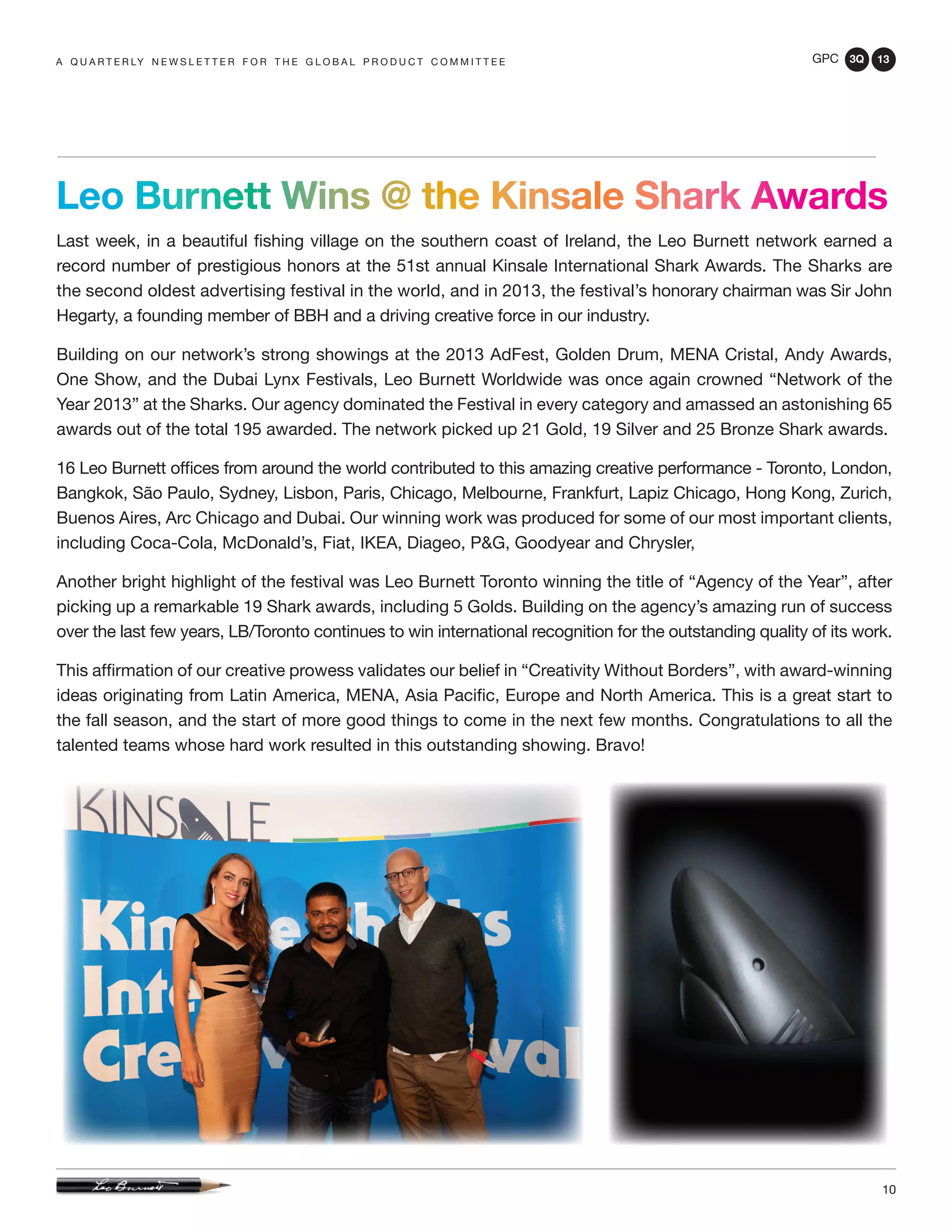 GPC 3Q 13
10
Leo Burnett Wins @ the Kinsale Shark Awards
Last week, in a beautiful fishing village on the southern coast of Ireland, the Leo Burnett network earned a
record number of prestigious honors at the 51st annual Kinsale International Shark Awards. The Sharks are
the second oldest advertising festival in the world, and in 2013, the festival’s honorary chairman was Sir John
Hegarty, a founding member of BBH and a driving creative force in our industry.
Building on our network’s strong showings at the 2013 AdFest, Golden Drum, MENA Cristal, Andy Awards,
One Show, and the Dubai Lynx Festivals, Leo Burnett Worldwide was once again crowned “Network of the
Year 2013” at the Sharks. Our agency dominated the Festival in every category and amassed an astonishing 65
awards out of the total 195 awarded. The network picked up 21 Gold, 19 Silver and 25 Bronze Shark awards.
16 Leo Burnett offices from around the world contributed to this amazing creative performance - Toronto, London,
Bangkok, São Paulo, Sydney, Lisbon, Paris, Chicago, Melbourne, Frankfurt, Lapiz Chicago, Hong Kong, Zurich,
Buenos Aires, Arc Chicago and Dubai. Our winning work was produced for some of our most important clients,
including Coca-Cola, McDonald’s, Fiat, IKEA, Diageo, P&G, Goodyear and Chrysler,
Another bright highlight of the festival was Leo Burnett Toronto winning the title of “Agency of the Year”, after
picking up a remarkable 19 Shark awards, including 5 Golds. Building on the agency’s amazing run of success
over the last few years, LB/Toronto continues to win international recognition for the outstanding quality of its work.
This affirmation of our creative prowess validates our belief in “Creativity Without Borders”, with award-winning
ideas originating from Latin America, MENA, Asia Pacific, Europe and North America. This is a great start to
the fall season, and the start of more good things to come in the next few months. Congratulations to all the
talented teams whose hard work resulted in this outstanding showing. Bravo!
a q u a r t e r ly n e w s l e t t e r f o r t h e g l o b a l p r o d u c t c o m m i t t e e
 
