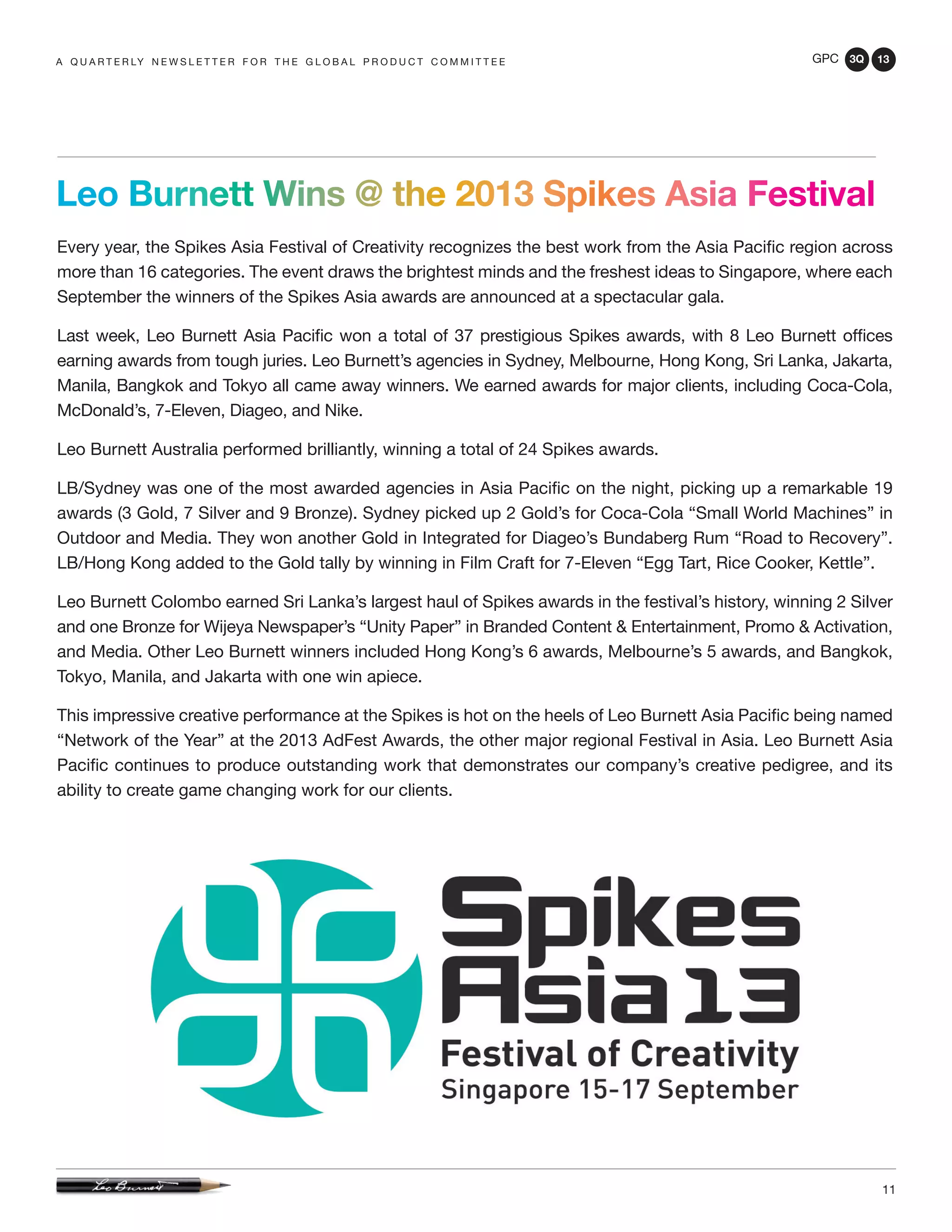 GPC 3Q 13
11
Leo Burnett Wins @ the 2013 Spikes Asia Festival
Every year, the Spikes Asia Festival of Creativity recognizes the best work from the Asia Pacific region across
more than 16 categories. The event draws the brightest minds and the freshest ideas to Singapore, where each
September the winners of the Spikes Asia awards are announced at a spectacular gala.
Last week, Leo Burnett Asia Pacific won a total of 37 prestigious Spikes awards, with 8 Leo Burnett offices
earning awards from tough juries. Leo Burnett’s agencies in Sydney, Melbourne, Hong Kong, Sri Lanka, Jakarta,
Manila, Bangkok and Tokyo all came away winners. We earned awards for major clients, including Coca-Cola,
McDonald’s, 7-Eleven, Diageo, and Nike.
Leo Burnett Australia performed brilliantly, winning a total of 24 Spikes awards.
LB/Sydney was one of the most awarded agencies in Asia Pacific on the night, picking up a remarkable 19
awards (3 Gold, 7 Silver and 9 Bronze). Sydney picked up 2 Gold’s for Coca-Cola “Small World Machines” in
Outdoor and Media. They won another Gold in Integrated for Diageo’s Bundaberg Rum “Road to Recovery”.
LB/Hong Kong added to the Gold tally by winning in Film Craft for 7-Eleven “Egg Tart, Rice Cooker, Kettle”.
Leo Burnett Colombo earned Sri Lanka’s largest haul of Spikes awards in the festival’s history, winning 2 Silver
and one Bronze for Wijeya Newspaper’s “Unity Paper” in Branded Content & Entertainment, Promo & Activation,
and Media. Other Leo Burnett winners included Hong Kong’s 6 awards, Melbourne’s 5 awards, and Bangkok,
Tokyo, Manila, and Jakarta with one win apiece.
This impressive creative performance at the Spikes is hot on the heels of Leo Burnett Asia Pacific being named
“Network of the Year” at the 2013 AdFest Awards, the other major regional Festival in Asia. Leo Burnett Asia
Pacific continues to produce outstanding work that demonstrates our company’s creative pedigree, and its
ability to create game changing work for our clients.
a q u a r t e r ly n e w s l e t t e r f o r t h e g l o b a l p r o d u c t c o m m i t t e e
 