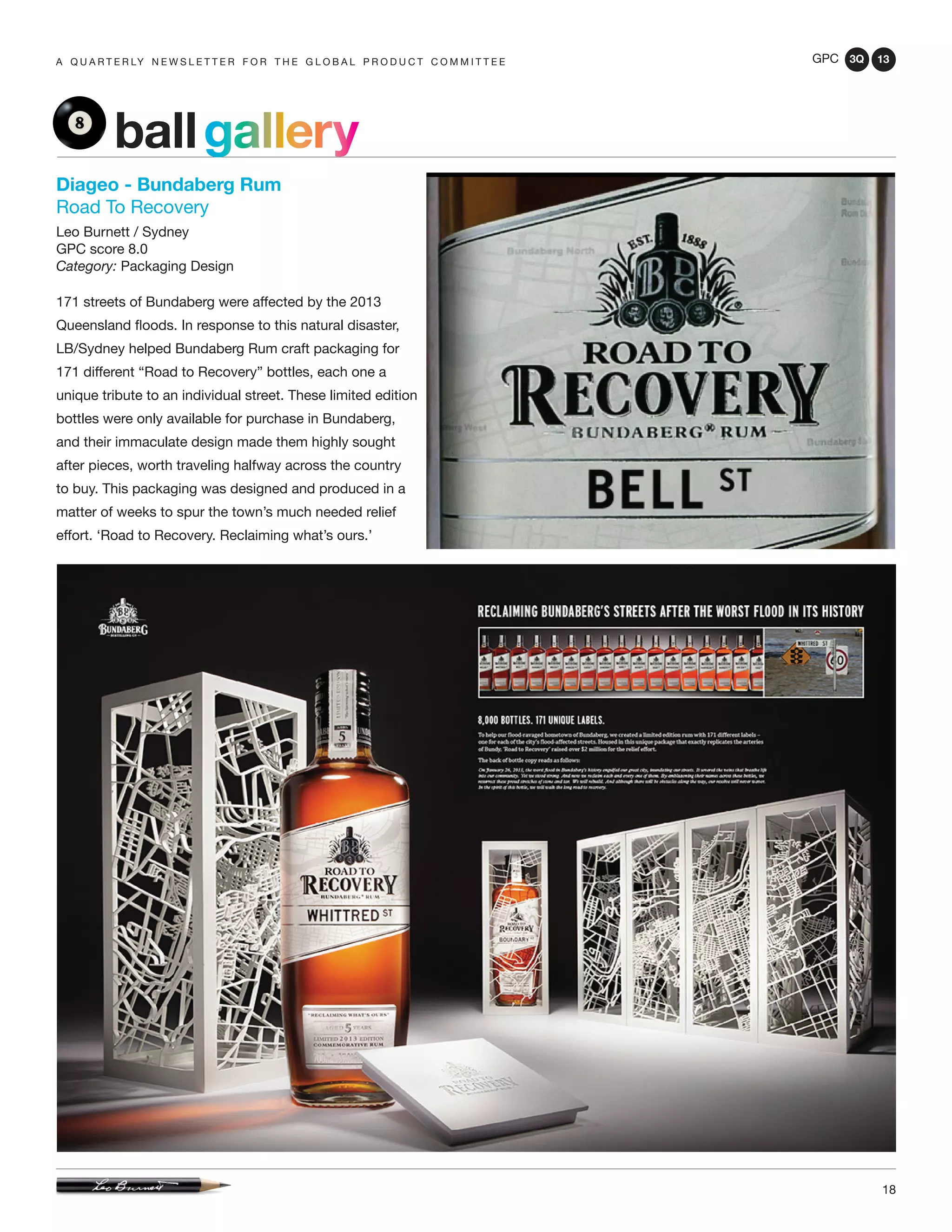 GPC 3Q 13
18
a q u a r t e r ly n e w s l e t t e r f o r t h e g l o b a l p r o d u c t c o m m i t t e e
ballgallery
Diageo - Bundaberg Rum
Road To Recovery
Leo Burnett / Sydney
GPC score 8.0
Category: Packaging Design
171 streets of Bundaberg were affected by the 2013
Queensland floods. In response to this natural disaster,
LB/Sydney helped Bundaberg Rum craft packaging for
171 different “Road to Recovery” bottles, each one a
unique tribute to an individual street. These limited edition
bottles were only available for purchase in Bundaberg,
and their immaculate design made them highly sought
after pieces, worth traveling halfway across the country
to buy. This packaging was designed and produced in a
matter of weeks to spur the town’s much needed relief
effort. ‘Road to Recovery. Reclaiming what’s ours.’
 