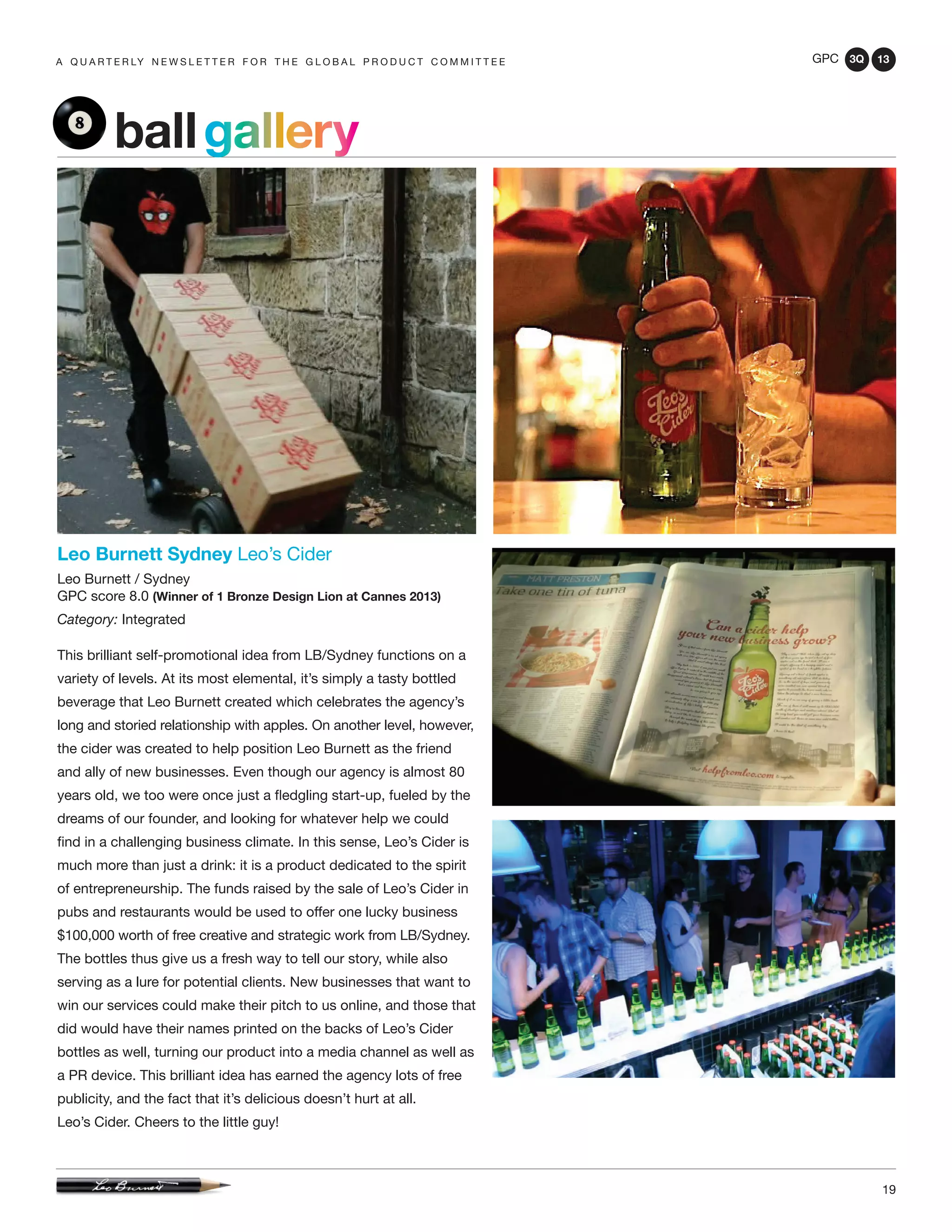 GPC 3Q 13
19
a q u a r t e r ly n e w s l e t t e r f o r t h e g l o b a l p r o d u c t c o m m i t t e e
ballgallery
Leo Burnett Sydney Leo’s Cider
Leo Burnett / Sydney
GPC score 8.0 (Winner of 1 Bronze Design Lion at Cannes 2013)
Category: Integrated
This brilliant self-promotional idea from LB/Sydney functions on a
variety of levels. At its most elemental, it’s simply a tasty bottled
beverage that Leo Burnett created which celebrates the agency’s
long and storied relationship with apples. On another level, however,
the cider was created to help position Leo Burnett as the friend
and ally of new businesses. Even though our agency is almost 80
years old, we too were once just a fledgling start-up, fueled by the
dreams of our founder, and looking for whatever help we could
find in a challenging business climate. In this sense, Leo’s Cider is
much more than just a drink: it is a product dedicated to the spirit
of entrepreneurship. The funds raised by the sale of Leo’s Cider in
pubs and restaurants would be used to offer one lucky business
$100,000 worth of free creative and strategic work from LB/Sydney.
The bottles thus give us a fresh way to tell our story, while also
serving as a lure for potential clients. New businesses that want to
win our services could make their pitch to us online, and those that
did would have their names printed on the backs of Leo’s Cider
bottles as well, turning our product into a media channel as well as
a PR device. This brilliant idea has earned the agency lots of free
publicity, and the fact that it’s delicious doesn’t hurt at all.
Leo’s Cider. Cheers to the little guy!
 