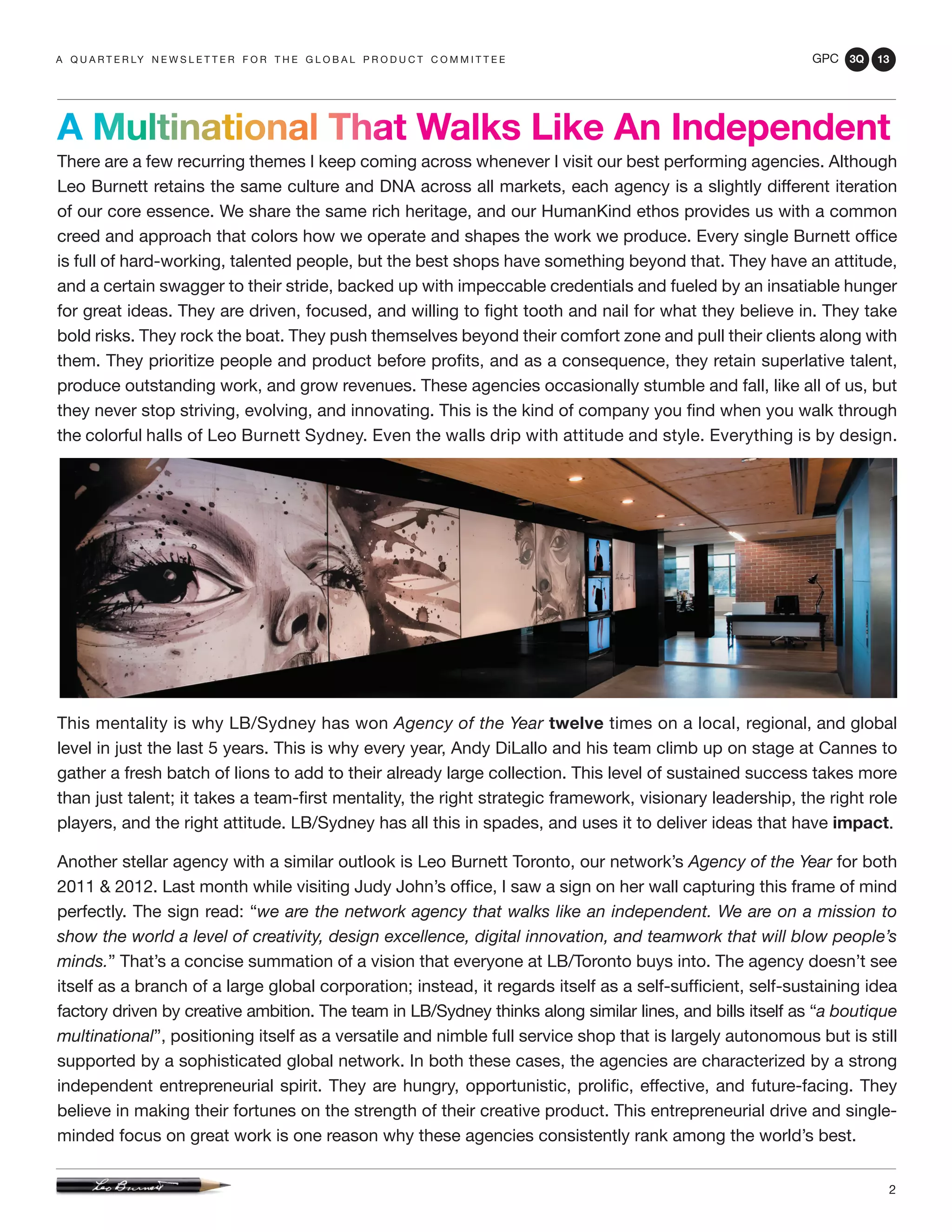 GPC 3Q 13
2
There are a few recurring themes I keep coming across whenever I visit our best performing agencies. Although
Leo Burnett retains the same culture and DNA across all markets, each agency is a slightly different iteration
of our core essence. We share the same rich heritage, and our HumanKind ethos provides us with a common
creed and approach that colors how we operate and shapes the work we produce. Every single Burnett office
is full of hard-working, talented people, but the best shops have something beyond that. They have an attitude,
and a certain swagger to their stride, backed up with impeccable credentials and fueled by an insatiable hunger
for great ideas. They are driven, focused, and willing to fight tooth and nail for what they believe in. They take
bold risks. They rock the boat. They push themselves beyond their comfort zone and pull their clients along with
them. They prioritize people and product before profits, and as a consequence, they retain superlative talent,
produce outstanding work, and grow revenues. These agencies occasionally stumble and fall, like all of us, but
they never stop striving, evolving, and innovating. This is the kind of company you find when you walk through
the colorful halls of Leo Burnett Sydney. Even the walls drip with attitude and style. Everything is by design.
This mentality is why LB/Sydney has won Agency of the Year twelve times on a local, regional, and global
level in just the last 5 years. This is why every year, Andy DiLallo and his team climb up on stage at Cannes to
gather a fresh batch of lions to add to their already large collection. This level of sustained success takes more
than just talent; it takes a team-first mentality, the right strategic framework, visionary leadership, the right role
players, and the right attitude. LB/Sydney has all this in spades, and uses it to deliver ideas that have impact.
Another stellar agency with a similar outlook is Leo Burnett Toronto, our network’s Agency of the Year for both
2011 & 2012. Last month while visiting Judy John’s office, I saw a sign on her wall capturing this frame of mind
perfectly. The sign read: “we are the network agency that walks like an independent. We are on a mission to
show the world a level of creativity, design excellence, digital innovation, and teamwork that will blow people’s
minds.” That’s a concise summation of a vision that everyone at LB/Toronto buys into. The agency doesn’t see
itself as a branch of a large global corporation; instead, it regards itself as a self-sufficient, self-sustaining idea
factory driven by creative ambition. The team in LB/Sydney thinks along similar lines, and bills itself as “a boutique
multinational”, positioning itself as a versatile and nimble full service shop that is largely autonomous but is still
supported by a sophisticated global network. In both these cases, the agencies are characterized by a strong
independent entrepreneurial spirit. They are hungry, opportunistic, prolific, effective, and future-facing. They
believe in making their fortunes on the strength of their creative product. This entrepreneurial drive and single-
minded focus on great work is one reason why these agencies consistently rank among the world’s best.
a q u a r t e r ly n e w s l e t t e r f o r t h e g l o b a l p r o d u c t c o m m i t t e e
A Multinational That Walks Like An Independent
 