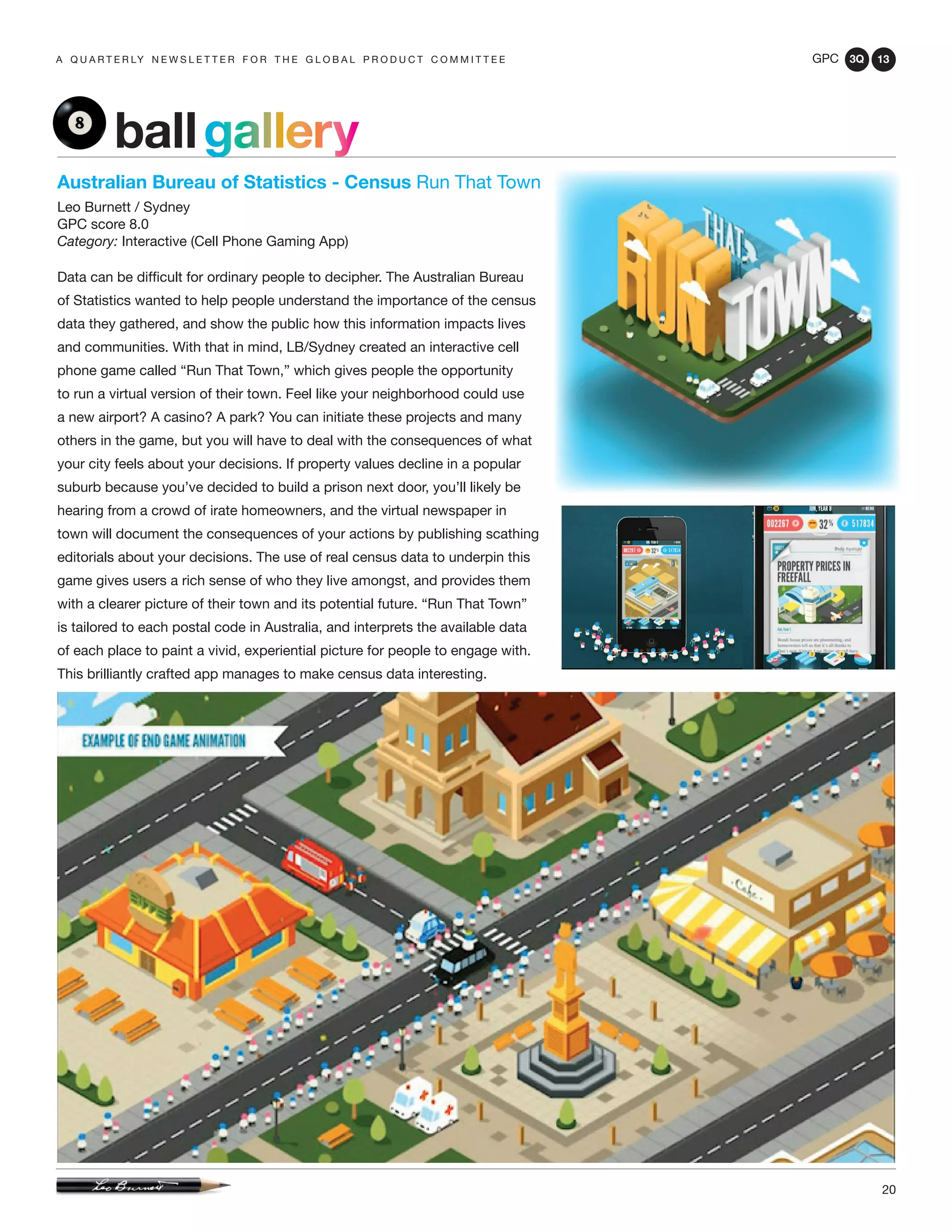 GPC 3Q 13
20
a q u a r t e r ly n e w s l e t t e r f o r t h e g l o b a l p r o d u c t c o m m i t t e e
Australian Bureau of Statistics - Census Run That Town
Leo Burnett / Sydney
GPC score 8.0
Category: Interactive (Cell Phone Gaming App)
Data can be difficult for ordinary people to decipher. The Australian Bureau
of Statistics wanted to help people understand the importance of the census
data they gathered, and show the public how this information impacts lives
and communities. With that in mind, LB/Sydney created an interactive cell
phone game called “Run That Town,” which gives people the opportunity
to run a virtual version of their town. Feel like your neighborhood could use
a new airport? A casino? A park? You can initiate these projects and many
others in the game, but you will have to deal with the consequences of what
your city feels about your decisions. If property values decline in a popular
suburb because you’ve decided to build a prison next door, you’ll likely be
hearing from a crowd of irate homeowners, and the virtual newspaper in
town will document the consequences of your actions by publishing scathing
editorials about your decisions. The use of real census data to underpin this
game gives users a rich sense of who they live amongst, and provides them
with a clearer picture of their town and its potential future. “Run That Town”
is tailored to each postal code in Australia, and interprets the available data
of each place to paint a vivid, experiential picture for people to engage with.
This brilliantly crafted app manages to make census data interesting.
ballgallery
 