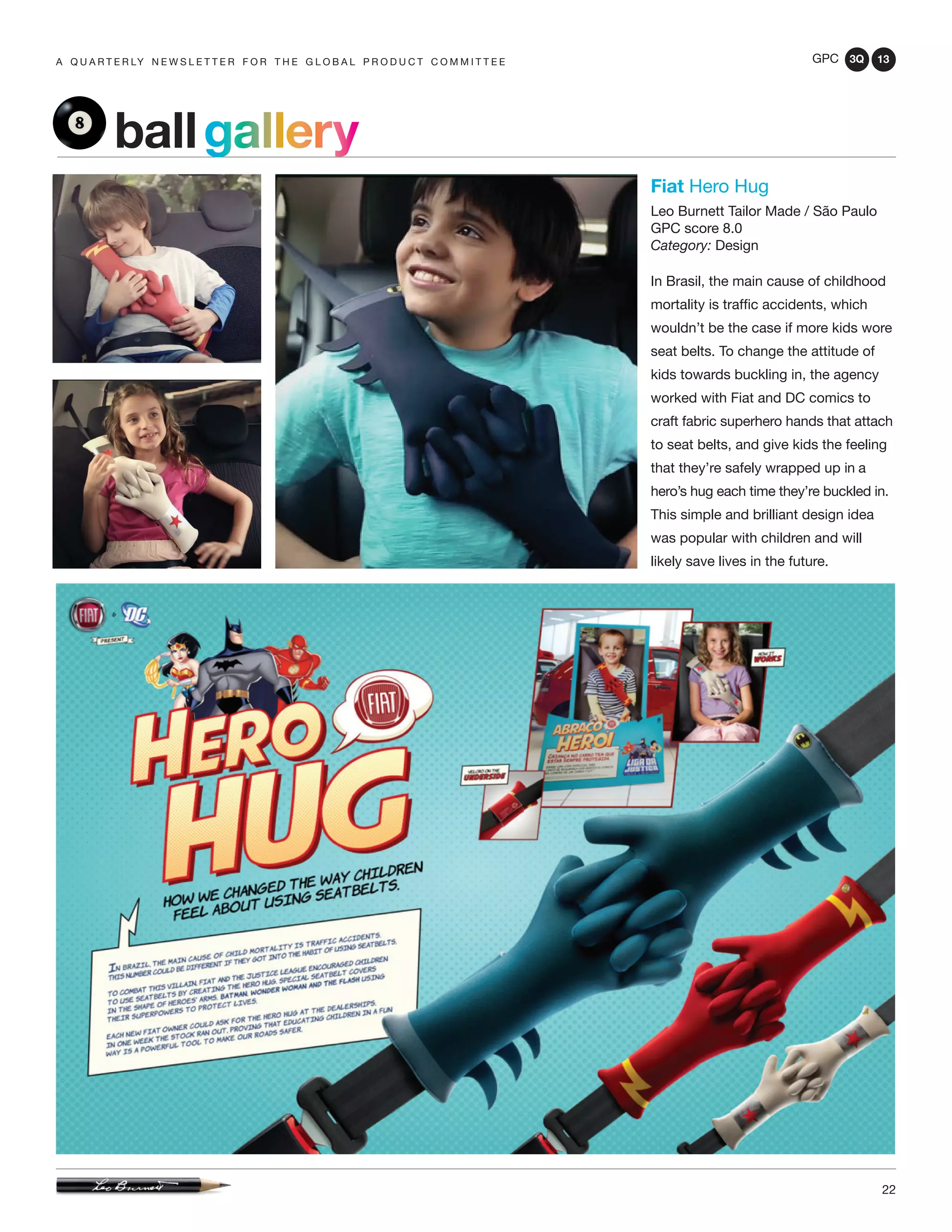 GPC 3Q 13
22
a q u a r t e r ly n e w s l e t t e r f o r t h e g l o b a l p r o d u c t c o m m i t t e e
ballgallery
Fiat Hero Hug
Leo Burnett Tailor Made / São Paulo
GPC score 8.0
Category: Design
In Brasil, the main cause of childhood
mortality is traffic accidents, which
wouldn’t be the case if more kids wore
seat belts. To change the attitude of
kids towards buckling in, the agency
worked with Fiat and DC comics to
craft fabric superhero hands that attach
to seat belts, and give kids the feeling
that they’re safely wrapped up in a
hero’s hug each time they’re buckled in.
This simple and brilliant design idea
was popular with children and will
likely save lives in the future.
 