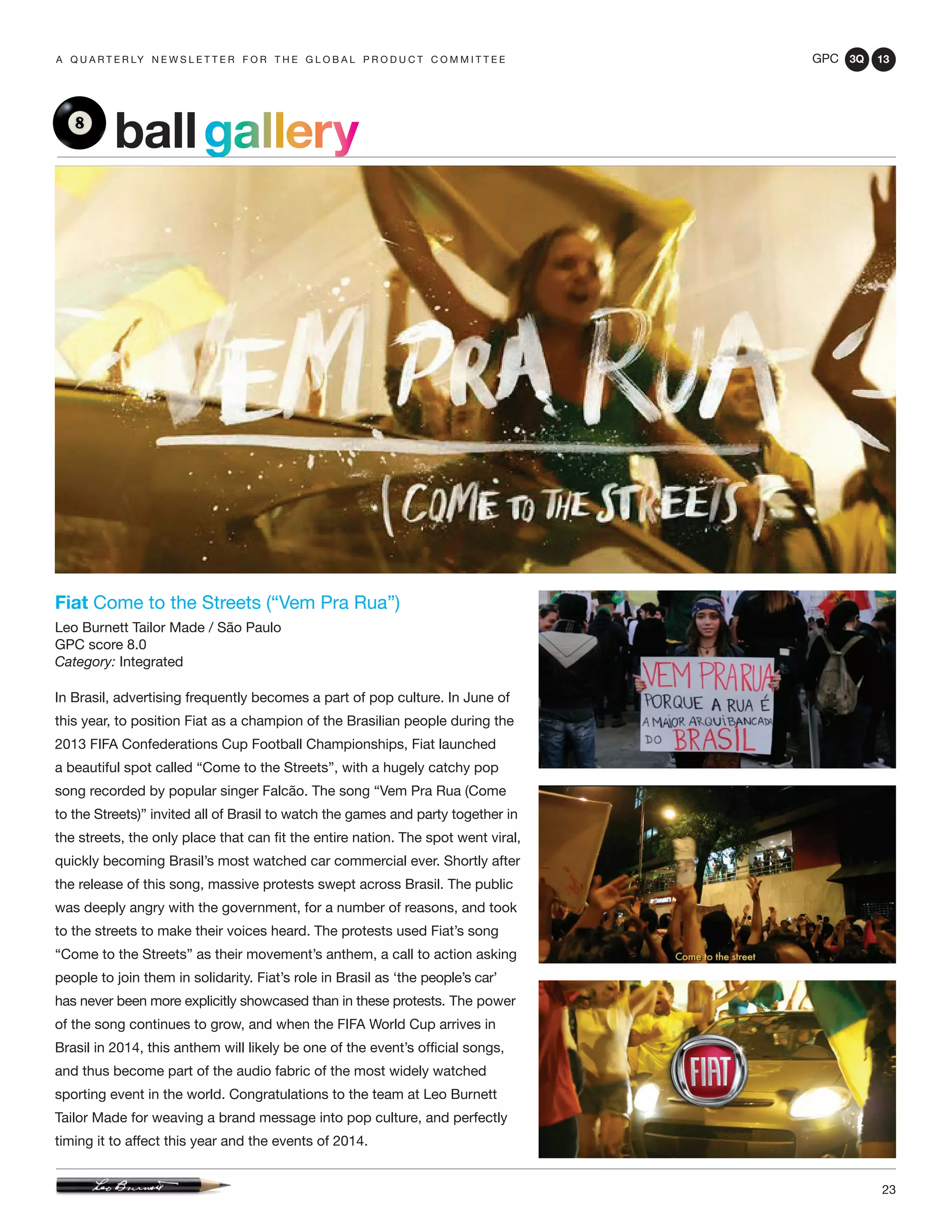 GPC 3Q 13
23
a q u a r t e r ly n e w s l e t t e r f o r t h e g l o b a l p r o d u c t c o m m i t t e e
Fiat Come to the Streets (“Vem Pra Rua”)
Leo Burnett Tailor Made / São Paulo
GPC score 8.0
Category: Integrated
In Brasil, advertising frequently becomes a part of pop culture. In June of
this year, to position Fiat as a champion of the Brasilian people during the
2013 FIFA Confederations Cup Football Championships, Fiat launched
a beautiful spot called “Come to the Streets”, with a hugely catchy pop
song recorded by popular singer Falcão. The song “Vem Pra Rua (Come
to the Streets)” invited all of Brasil to watch the games and party together in
the streets, the only place that can fit the entire nation. The spot went viral,
quickly becoming Brasil’s most watched car commercial ever. Shortly after
the release of this song, massive protests swept across Brasil. The public
was deeply angry with the government, for a number of reasons, and took
to the streets to make their voices heard. The protests used Fiat’s song
“Come to the Streets” as their movement’s anthem, a call to action asking
people to join them in solidarity. Fiat’s role in Brasil as ‘the people’s car’
has never been more explicitly showcased than in these protests. The power
of the song continues to grow, and when the FIFA World Cup arrives in
Brasil in 2014, this anthem will likely be one of the event’s official songs,
and thus become part of the audio fabric of the most widely watched
sporting event in the world. Congratulations to the team at Leo Burnett
Tailor Made for weaving a brand message into pop culture, and perfectly
timing it to affect this year and the events of 2014.
ballgallery
 