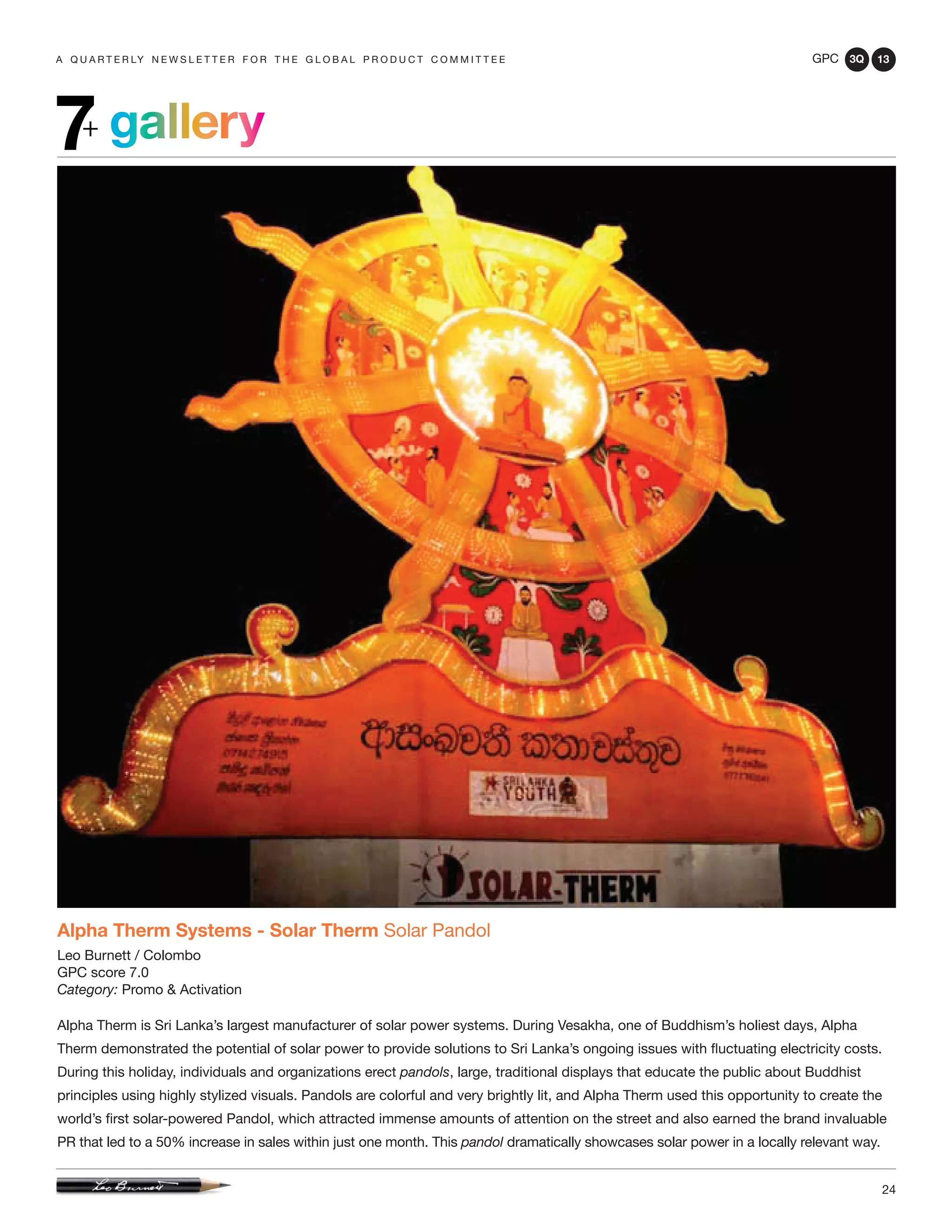 GPC 3Q 13
24
a q u a r t e r ly n e w s l e t t e r f o r t h e g l o b a l p r o d u c t c o m m i t t e e
gallery7+
Alpha Therm Systems - Solar Therm Solar Pandol
Leo Burnett / Colombo
GPC score 7.0
Category: Promo & Activation
Alpha Therm is Sri Lanka’s largest manufacturer of solar power systems. During Vesakha, one of Buddhism’s holiest days, Alpha
Therm demonstrated the potential of solar power to provide solutions to Sri Lanka’s ongoing issues with fluctuating electricity costs.
During this holiday, individuals and organizations erect pandols, large, traditional displays that educate the public about Buddhist
principles using highly stylized visuals. Pandols are colorful and very brightly lit, and Alpha Therm used this opportunity to create the
world’s first solar-powered Pandol, which attracted immense amounts of attention on the street and also earned the brand invaluable
PR that led to a 50% increase in sales within just one month. This pandol dramatically showcases solar power in a locally relevant way.
 