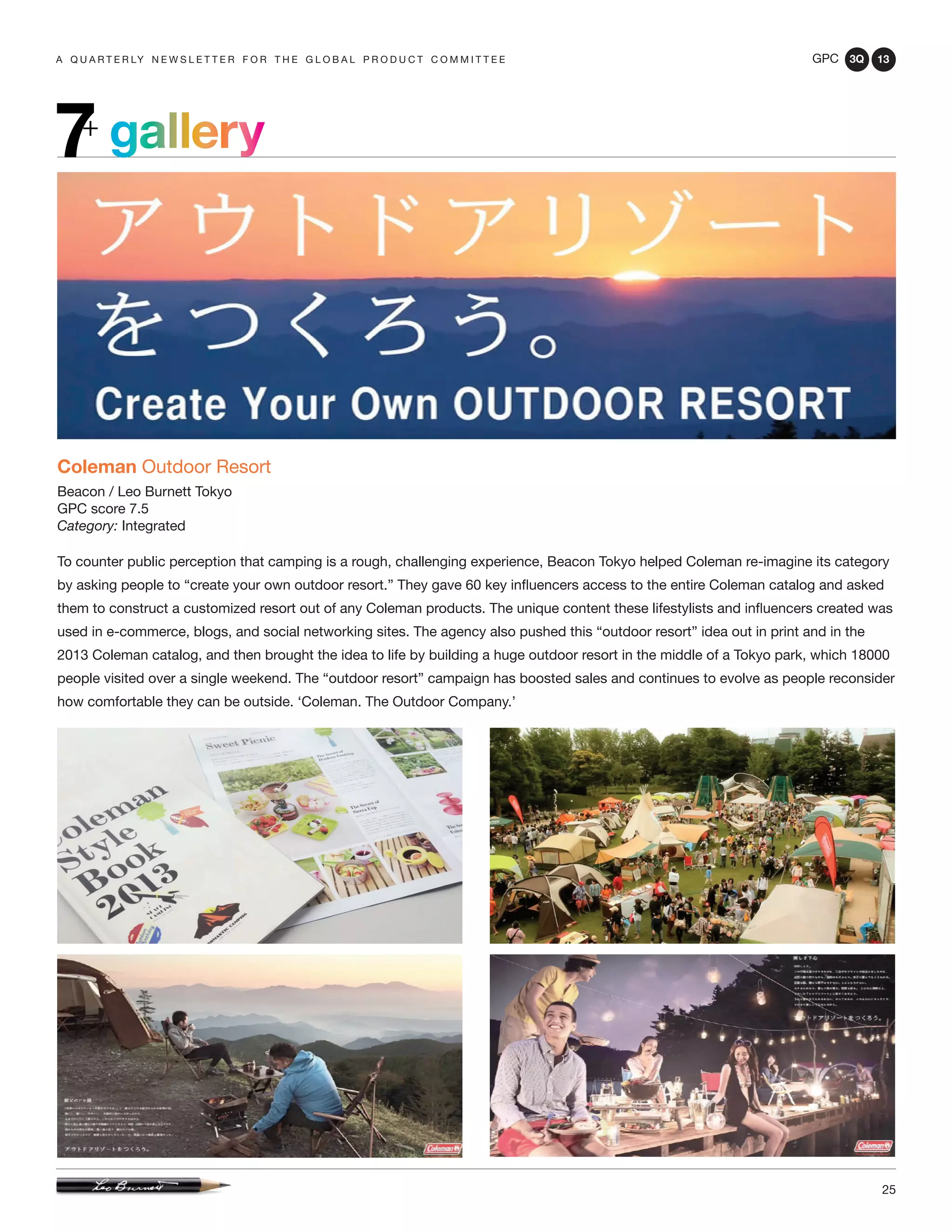 GPC 3Q 13
25
a q u a r t e r ly n e w s l e t t e r f o r t h e g l o b a l p r o d u c t c o m m i t t e e
gallery7+
Coleman Outdoor Resort
Beacon / Leo Burnett Tokyo
GPC score 7.5
Category: Integrated
To counter public perception that camping is a rough, challenging experience, Beacon Tokyo helped Coleman re-imagine its category
by asking people to “create your own outdoor resort.” They gave 60 key influencers access to the entire Coleman catalog and asked
them to construct a customized resort out of any Coleman products. The unique content these lifestylists and influencers created was
used in e-commerce, blogs, and social networking sites. The agency also pushed this “outdoor resort” idea out in print and in the
2013 Coleman catalog, and then brought the idea to life by building a huge outdoor resort in the middle of a Tokyo park, which 18000
people visited over a single weekend. The “outdoor resort” campaign has boosted sales and continues to evolve as people reconsider
how comfortable they can be outside. ‘Coleman. The Outdoor Company.’
 