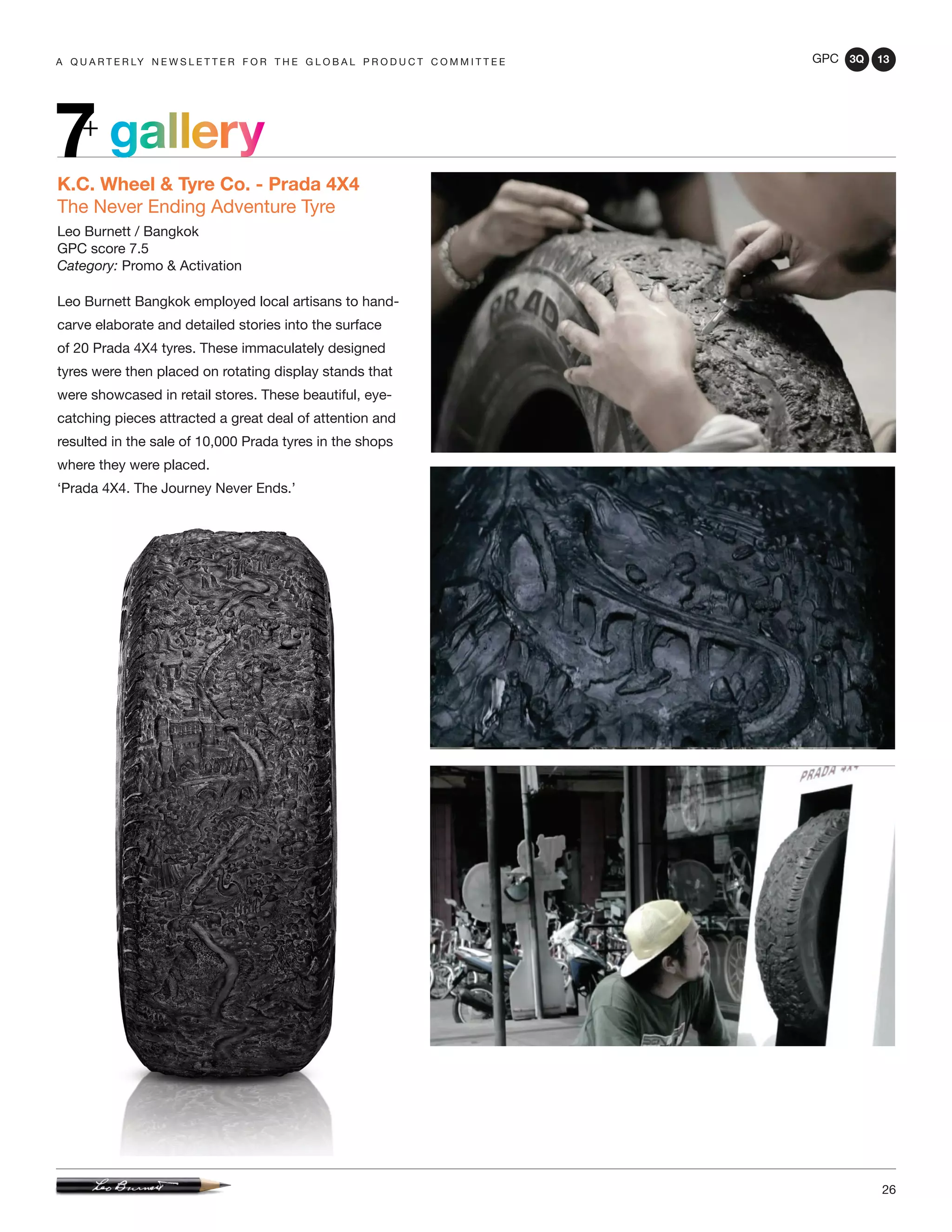 GPC 3Q 13
26
a q u a r t e r ly n e w s l e t t e r f o r t h e g l o b a l p r o d u c t c o m m i t t e e
gallery7+
K.C. Wheel & Tyre Co. - Prada 4X4
The Never Ending Adventure Tyre
Leo Burnett / Bangkok
GPC score 7.5
Category: Promo & Activation
Leo Burnett Bangkok employed local artisans to hand-
carve elaborate and detailed stories into the surface
of 20 Prada 4X4 tyres. These immaculately designed
tyres were then placed on rotating display stands that
were showcased in retail stores. These beautiful, eye-
catching pieces attracted a great deal of attention and
resulted in the sale of 10,000 Prada tyres in the shops
where they were placed.
‘Prada 4X4. The Journey Never Ends.’
 