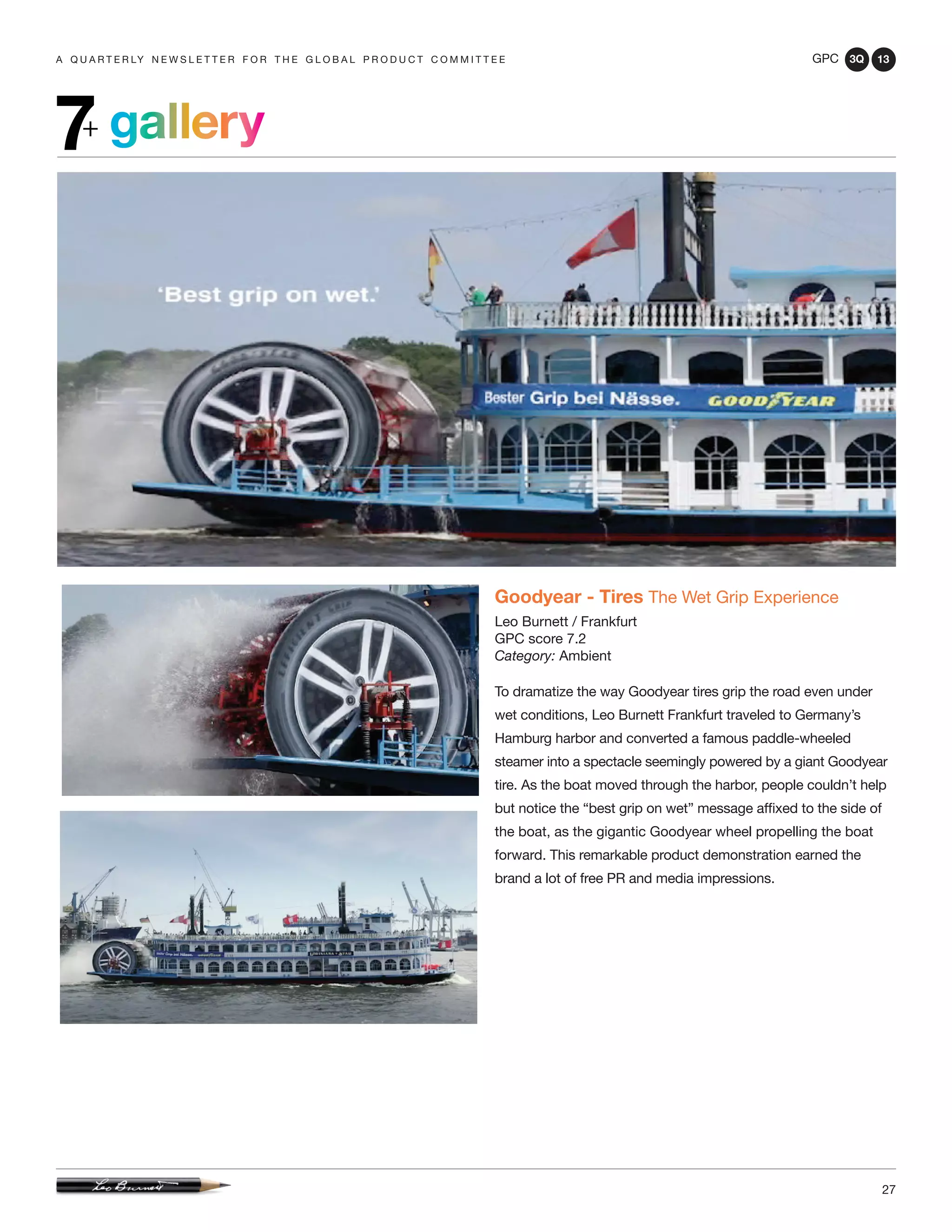 GPC 3Q 13
27
a q u a r t e r ly n e w s l e t t e r f o r t h e g l o b a l p r o d u c t c o m m i t t e e
gallery7+
Goodyear - Tires The Wet Grip Experience
Leo Burnett / Frankfurt
GPC score 7.2
Category: Ambient
To dramatize the way Goodyear tires grip the road even under
wet conditions, Leo Burnett Frankfurt traveled to Germany’s
Hamburg harbor and converted a famous paddle-wheeled
steamer into a spectacle seemingly powered by a giant Goodyear
tire. As the boat moved through the harbor, people couldn’t help
but notice the “best grip on wet” message affixed to the side of
the boat, as the gigantic Goodyear wheel propelling the boat
forward. This remarkable product demonstration earned the
brand a lot of free PR and media impressions.
 