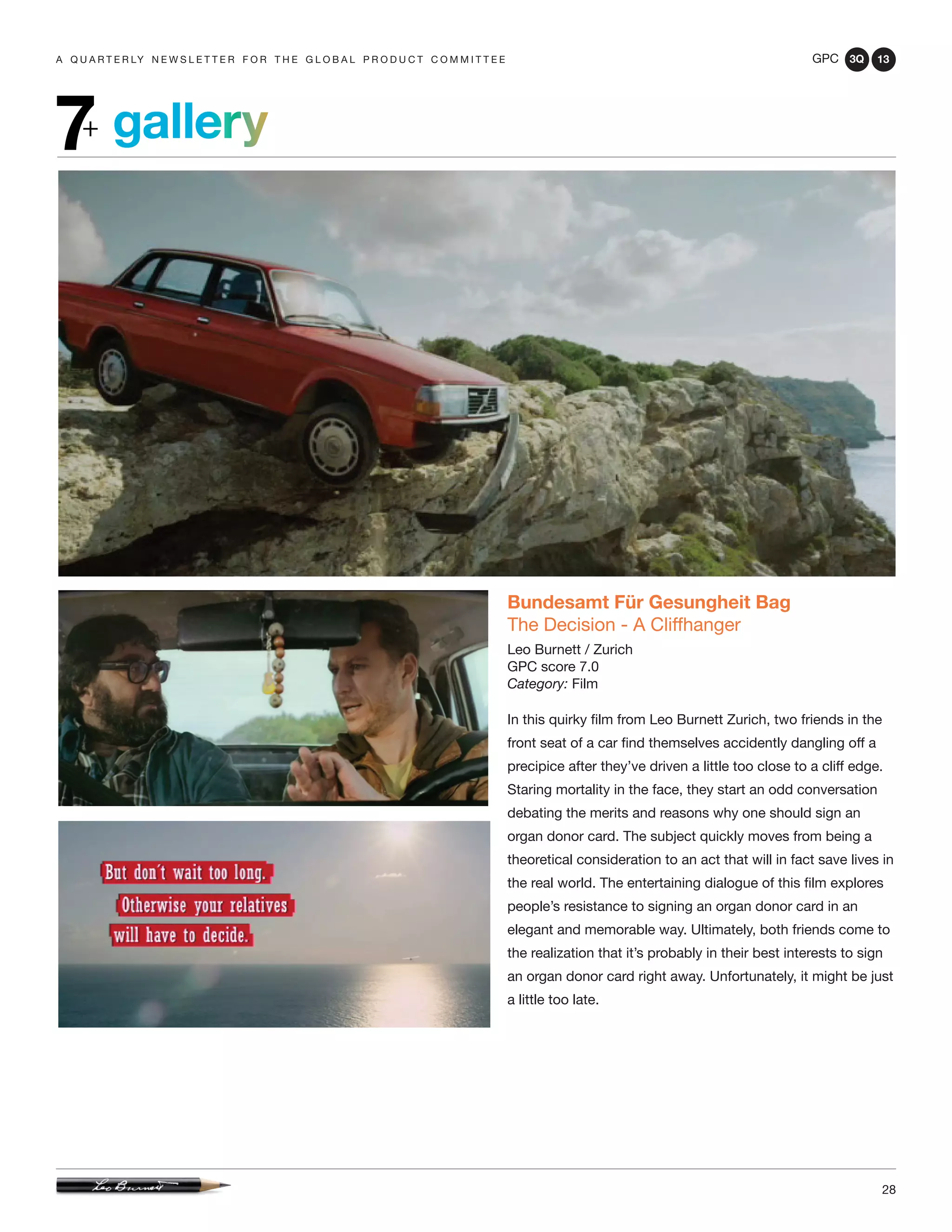 GPC 3Q 13
28
a q u a r t e r ly n e w s l e t t e r f o r t h e g l o b a l p r o d u c t c o m m i t t e e
gallery7+
Bundesamt Für Gesungheit Bag
The Decision - A Cliffhanger
Leo Burnett / Zurich
GPC score 7.0
Category: Film
In this quirky film from Leo Burnett Zurich, two friends in the
front seat of a car find themselves accidently dangling off a
precipice after they’ve driven a little too close to a cliff edge.
Staring mortality in the face, they start an odd conversation
debating the merits and reasons why one should sign an
organ donor card. The subject quickly moves from being a
theoretical consideration to an act that will in fact save lives in
the real world. The entertaining dialogue of this film explores
people’s resistance to signing an organ donor card in an
elegant and memorable way. Ultimately, both friends come to
the realization that it’s probably in their best interests to sign
an organ donor card right away. Unfortunately, it might be just
a little too late.
 