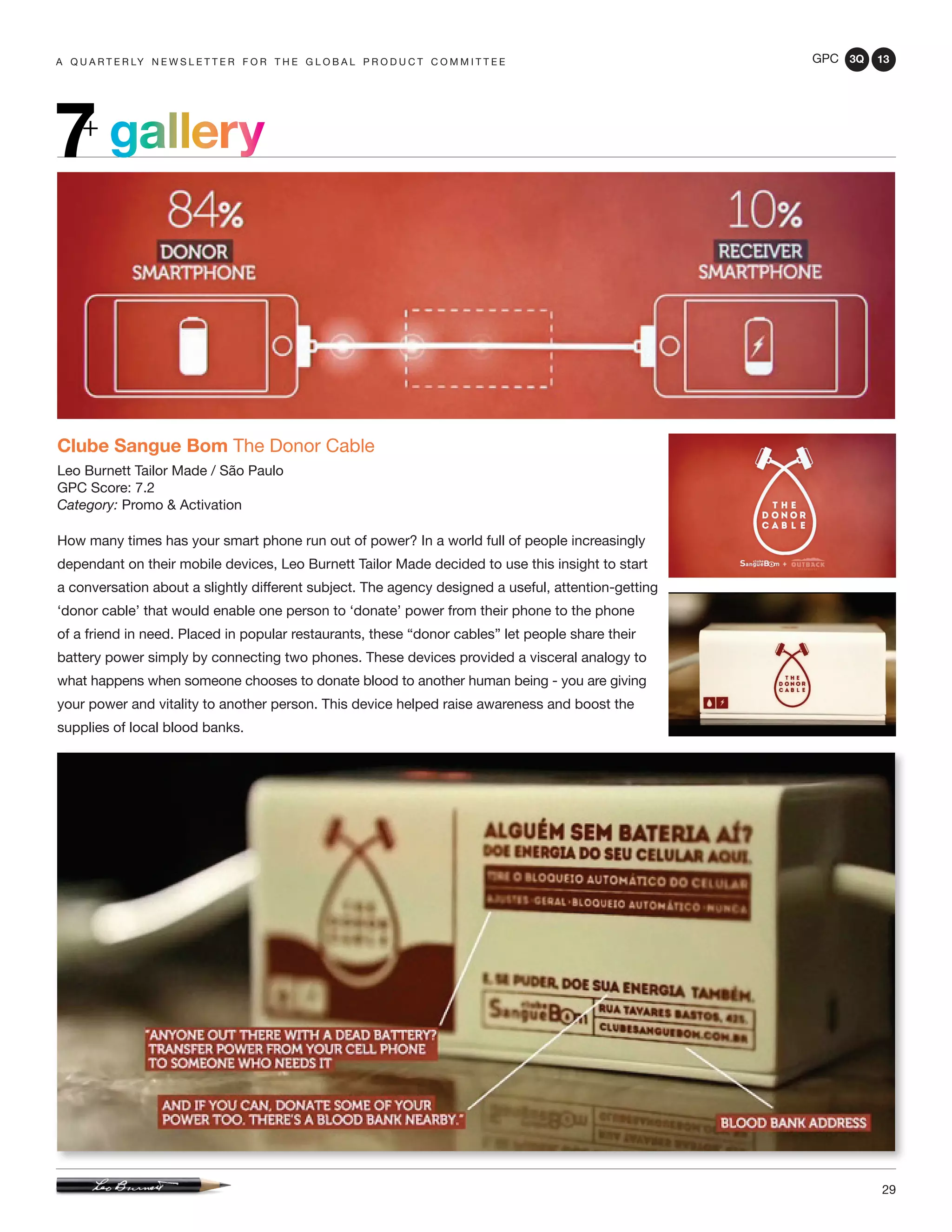 GPC 3Q 13
29
a q u a r t e r ly n e w s l e t t e r f o r t h e g l o b a l p r o d u c t c o m m i t t e e
gallery7+
Clube Sangue Bom The Donor Cable
Leo Burnett Tailor Made / São Paulo
GPC Score: 7.2
Category: Promo & Activation
How many times has your smart phone run out of power? In a world full of people increasingly
dependant on their mobile devices, Leo Burnett Tailor Made decided to use this insight to start
a conversation about a slightly different subject. The agency designed a useful, attention-getting
‘donor cable’ that would enable one person to ‘donate’ power from their phone to the phone
of a friend in need. Placed in popular restaurants, these “donor cables” let people share their
battery power simply by connecting two phones. These devices provided a visceral analogy to
what happens when someone chooses to donate blood to another human being - you are giving
your power and vitality to another person. This device helped raise awareness and boost the
supplies of local blood banks.
 