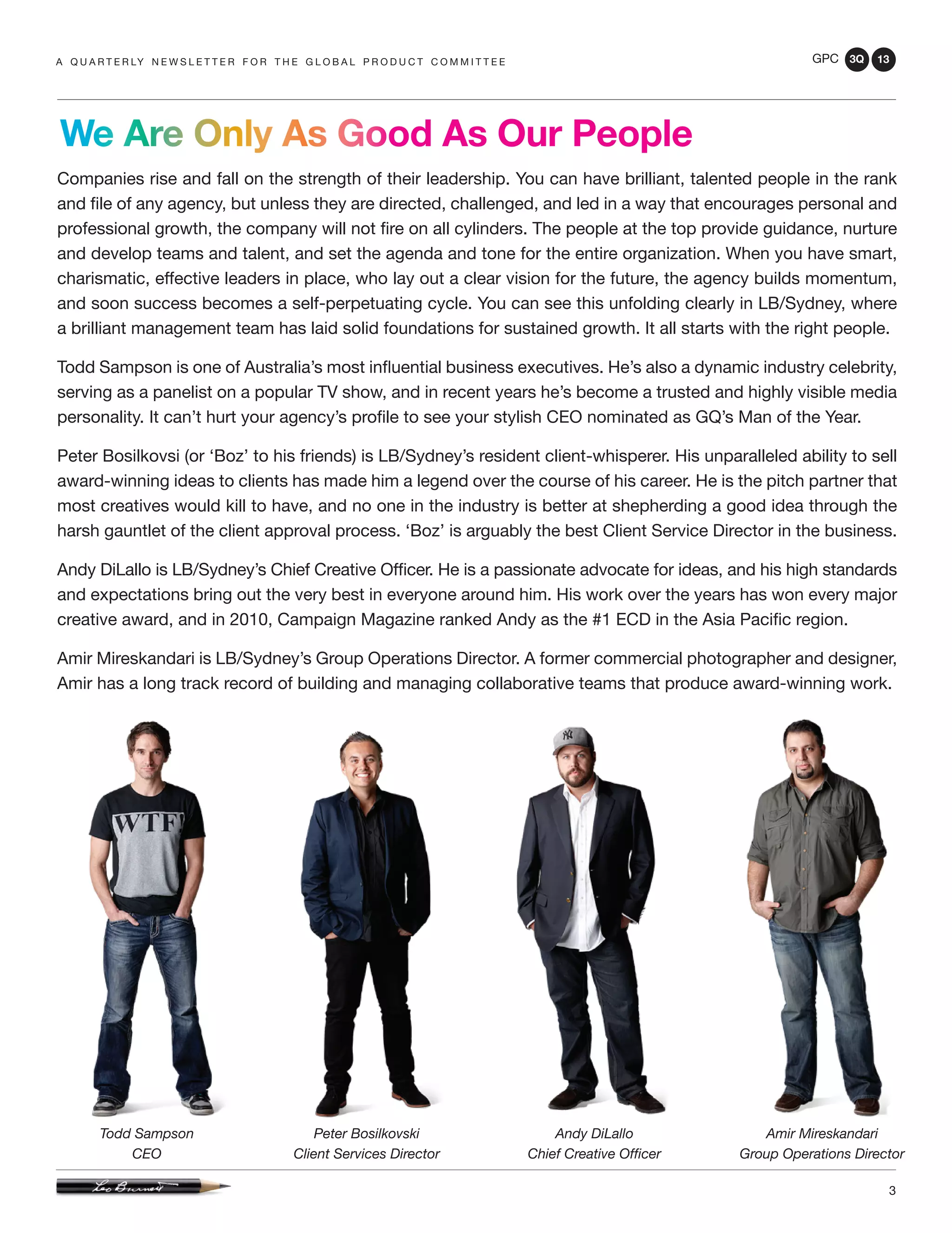 GPC 3Q 13
3
Companies rise and fall on the strength of their leadership. You can have brilliant, talented people in the rank
and file of any agency, but unless they are directed, challenged, and led in a way that encourages personal and
professional growth, the company will not fire on all cylinders. The people at the top provide guidance, nurture
and develop teams and talent, and set the agenda and tone for the entire organization. When you have smart,
charismatic, effective leaders in place, who lay out a clear vision for the future, the agency builds momentum,
and soon success becomes a self-perpetuating cycle. You can see this unfolding clearly in LB/Sydney, where
a brilliant management team has laid solid foundations for sustained growth. It all starts with the right people.
Todd Sampson is one of Australia’s most influential business executives. He’s also a dynamic industry celebrity,
serving as a panelist on a popular TV show, and in recent years he’s become a trusted and highly visible media
personality. It can’t hurt your agency’s profile to see your stylish CEO nominated as GQ’s Man of the Year.
Peter Bosilkovsi (or ‘Boz’ to his friends) is LB/Sydney’s resident client-whisperer. His unparalleled ability to sell
award-winning ideas to clients has made him a legend over the course of his career. He is the pitch partner that
most creatives would kill to have, and no one in the industry is better at shepherding a good idea through the
harsh gauntlet of the client approval process. ‘Boz’ is arguably the best Client Service Director in the business.
Andy DiLallo is LB/Sydney’s Chief Creative Officer. He is a passionate advocate for ideas, and his high standards
and expectations bring out the very best in everyone around him. His work over the years has won every major
creative award, and in 2010, Campaign Magazine ranked Andy as the #1 ECD in the Asia Pacific region.
Amir Mireskandari is LB/Sydney’s Group Operations Director. A former commercial photographer and designer,
Amir has a long track record of building and managing collaborative teams that produce award-winning work.
a q u a r t e r ly n e w s l e t t e r f o r t h e g l o b a l p r o d u c t c o m m i t t e e
We Are Only As Good As Our People
Todd Sampson
CEO
Peter Bosilkovski
Client Services Director
Andy DiLallo
Chief Creative Officer
Amir Mireskandari
Group Operations Director
 