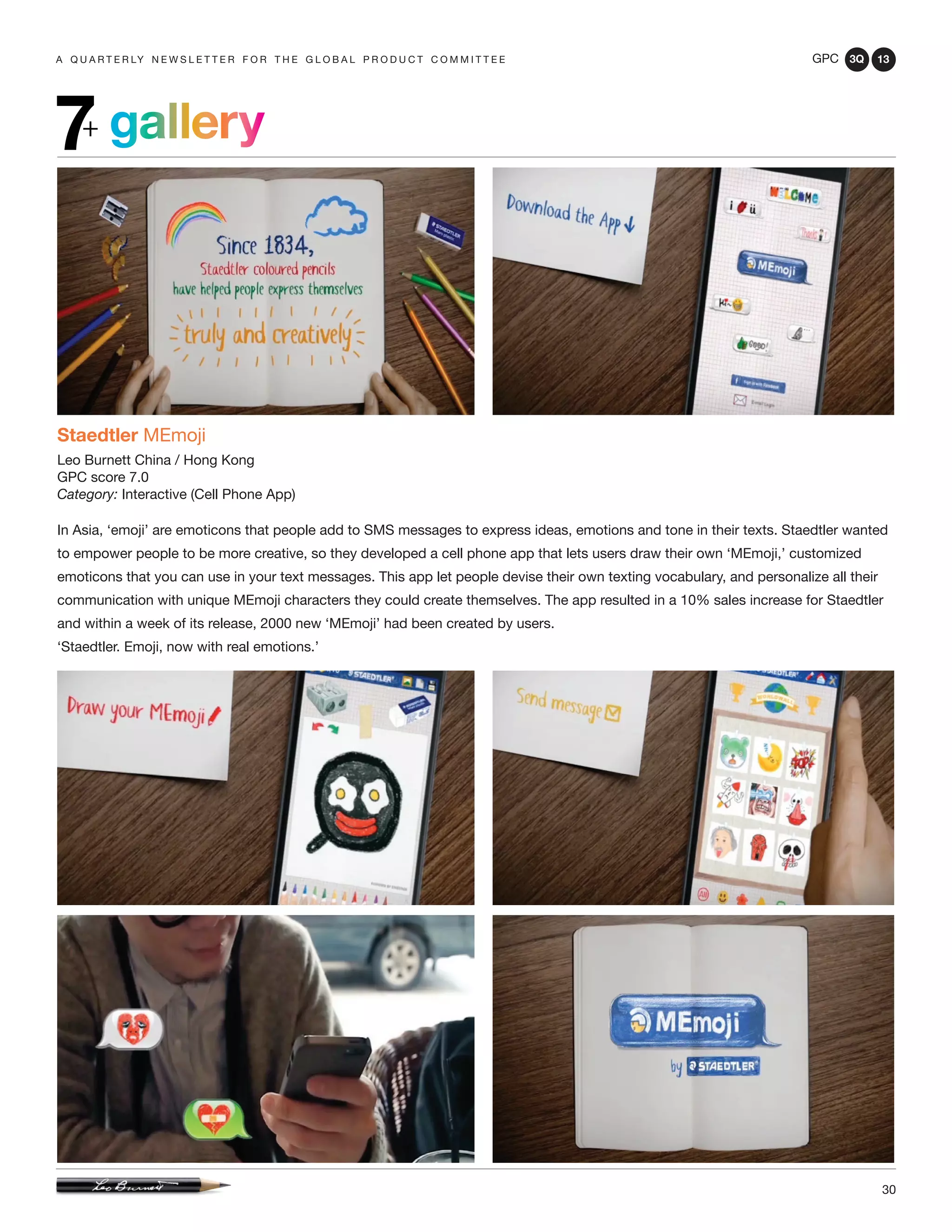 GPC 3Q 13
30
a q u a r t e r ly n e w s l e t t e r f o r t h e g l o b a l p r o d u c t c o m m i t t e e
gallery7+
Staedtler MEmoji
Leo Burnett China / Hong Kong
GPC score 7.0
Category: Interactive (Cell Phone App)
In Asia, ‘emoji’ are emoticons that people add to SMS messages to express ideas, emotions and tone in their texts. Staedtler wanted
to empower people to be more creative, so they developed a cell phone app that lets users draw their own ‘MEmoji,’ customized
emoticons that you can use in your text messages. This app let people devise their own texting vocabulary, and personalize all their
communication with unique MEmoji characters they could create themselves. The app resulted in a 10% sales increase for Staedtler
and within a week of its release, 2000 new ‘MEmoji’ had been created by users.
‘Staedtler. Emoji, now with real emotions.’
 