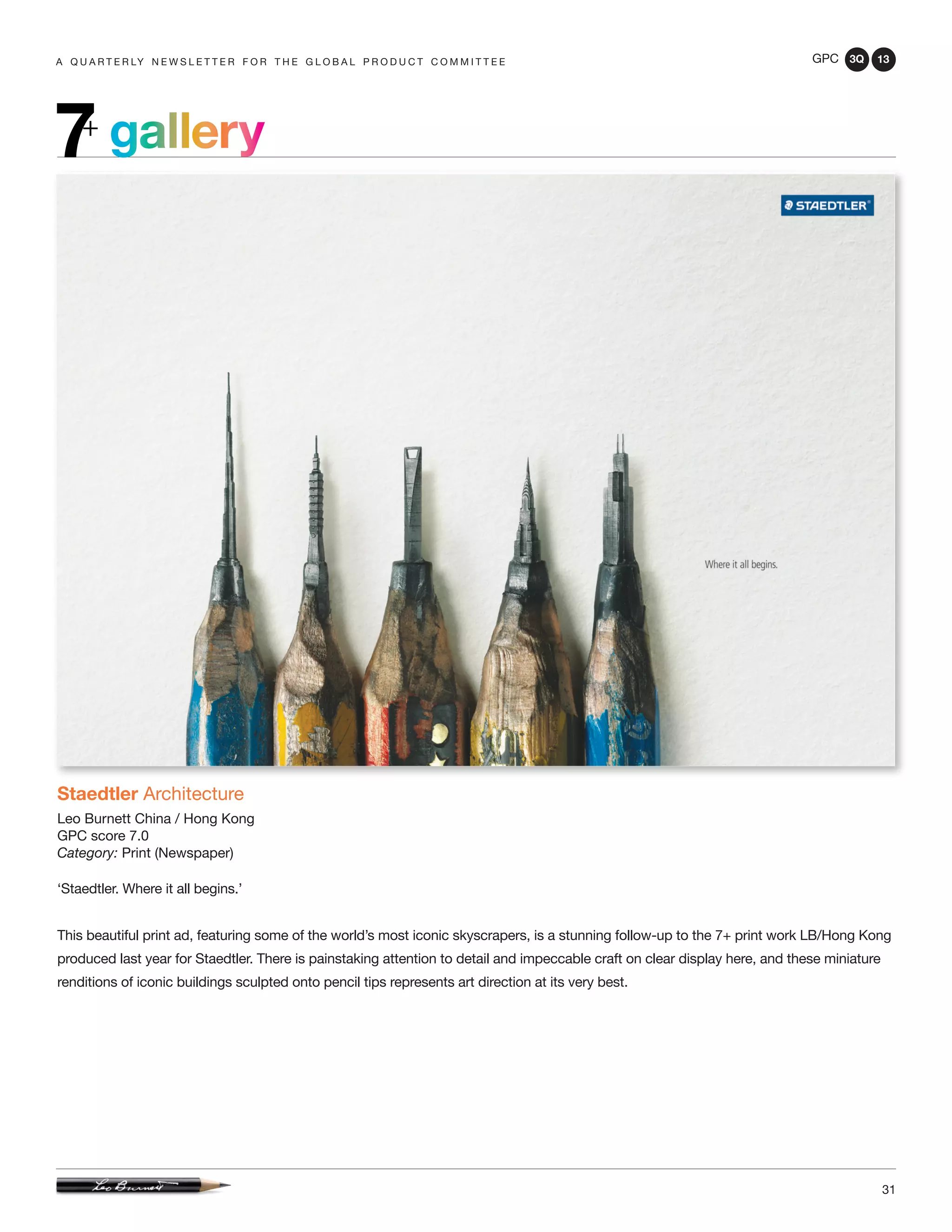 GPC 3Q 13
31
gallery7+
a q u a r t e r ly n e w s l e t t e r f o r t h e g l o b a l p r o d u c t c o m m i t t e e
Staedtler Architecture
Leo Burnett China / Hong Kong
GPC score 7.0
Category: Print (Newspaper)
‘Staedtler. Where it all begins.’
This beautiful print ad, featuring some of the world’s most iconic skyscrapers, is a stunning follow-up to the 7+ print work LB/Hong Kong
produced last year for Staedtler. There is painstaking attention to detail and impeccable craft on clear display here, and these miniature
renditions of iconic buildings sculpted onto pencil tips represents art direction at its very best.
 