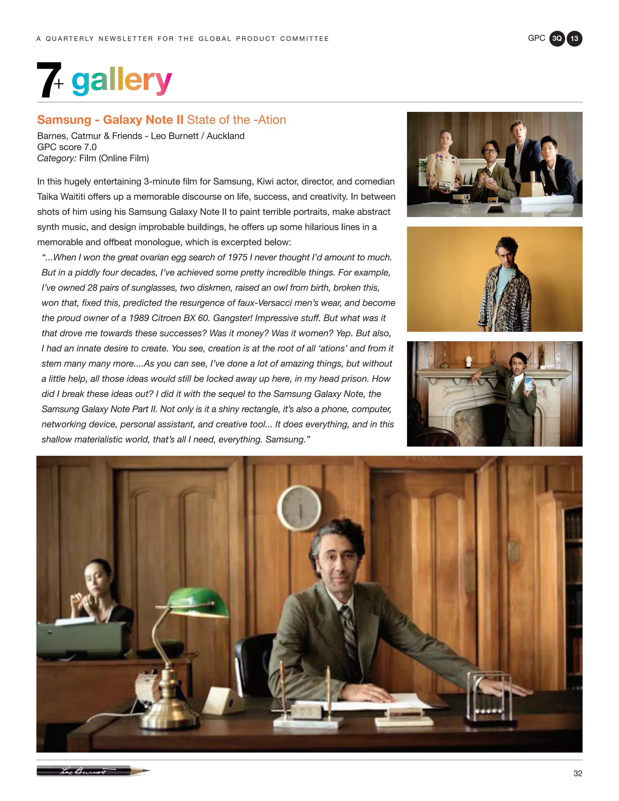 GPC 3Q 13
32
a q u a r t e r ly n e w s l e t t e r f o r t h e g l o b a l p r o d u c t c o m m i t t e e
gallery7+
Samsung - Galaxy Note II State of the -Ation
Barnes, Catmur & Friends - Leo Burnett / Auckland
GPC score 7.0
Category: Film (Online Film)
In this hugely entertaining 3-minute film for Samsung, Kiwi actor, director, and comedian
Taika Waititi offers up a memorable discourse on life, success, and creativity. In between
shots of him using his Samsung Galaxy Note II to paint terrible portraits, make abstract
synth music, and design improbable buildings, he offers up some hilarious lines in a
memorable and offbeat monologue, which is excerpted below:
“...When I won the great ovarian egg search of 1975 I never thought I’d amount to much.
But in a piddly four decades, I’ve achieved some pretty incredible things. For example,
I’ve owned 28 pairs of sunglasses, two diskmen, raised an owl from birth, broken this,
won that, fixed this, predicted the resurgence of faux-Versacci men’s wear, and become
the proud owner of a 1989 Citroen BX 60. Gangster! Impressive stuff. But what was it
that drove me towards these successes? Was it money? Was it women? Yep. But also,
I had an innate desire to create. You see, creation is at the root of all ‘ations’ and from it
stem many many more....As you can see, I’ve done a lot of amazing things, but without
a little help, all those ideas would still be locked away up here, in my head prison. How
did I break these ideas out? I did it with the sequel to the Samsung Galaxy Note, the
Samsung Galaxy Note Part II. Not only is it a shiny rectangle, it’s also a phone, computer,
networking device, personal assistant, and creative tool... It does everything, and in this
shallow materialistic world, that’s all I need, everything. Samsung.”
 