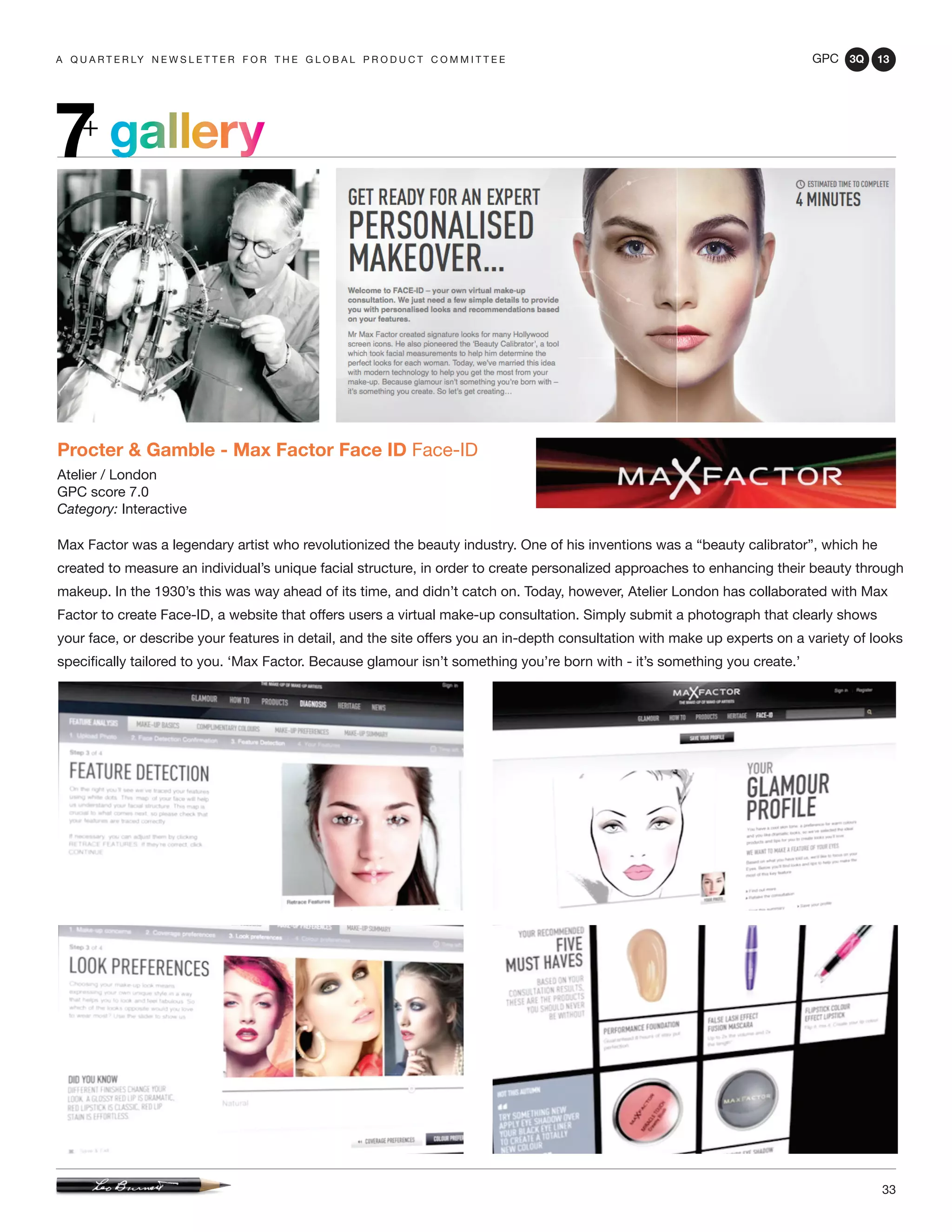 GPC 3Q 13
33
a q u a r t e r ly n e w s l e t t e r f o r t h e g l o b a l p r o d u c t c o m m i t t e e
Procter & Gamble - Max Factor Face ID Face-ID
Atelier / London
GPC score 7.0
Category: Interactive
Max Factor was a legendary artist who revolutionized the beauty industry. One of his inventions was a “beauty calibrator”, which he
created to measure an individual’s unique facial structure, in order to create personalized approaches to enhancing their beauty through
makeup. In the 1930’s this was way ahead of its time, and didn’t catch on. Today, however, Atelier London has collaborated with Max
Factor to create Face-ID, a website that offers users a virtual make-up consultation. Simply submit a photograph that clearly shows
your face, or describe your features in detail, and the site offers you an in-depth consultation with make up experts on a variety of looks
specifically tailored to you. ‘Max Factor. Because glamour isn’t something you’re born with - it’s something you create.’
gallery7+
 