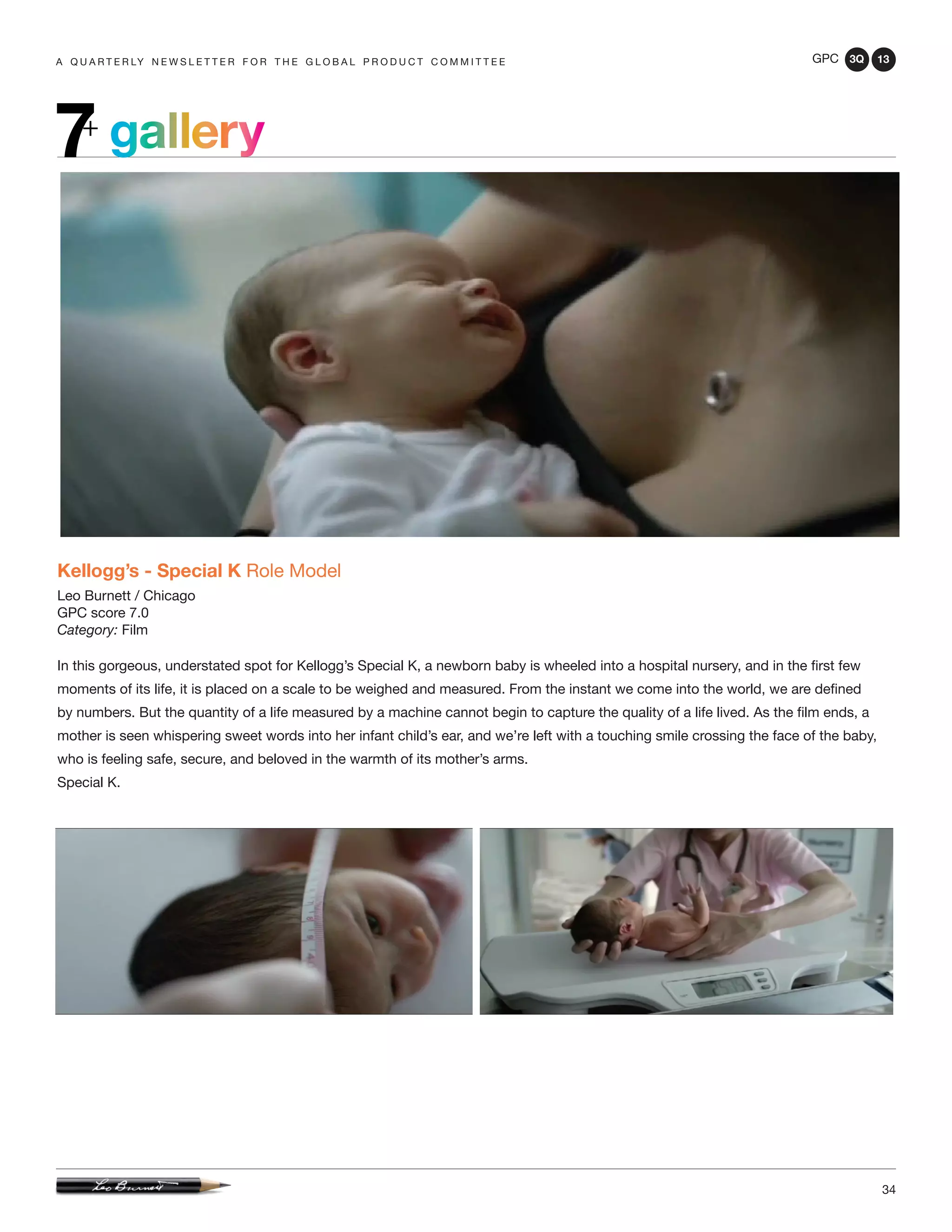 GPC 3Q 13
34
a q u a r t e r ly n e w s l e t t e r f o r t h e g l o b a l p r o d u c t c o m m i t t e e
gallery7+
Kellogg’s - Special K Role Model
Leo Burnett / Chicago
GPC score 7.0
Category: Film
In this gorgeous, understated spot for Kellogg’s Special K, a newborn baby is wheeled into a hospital nursery, and in the first few
moments of its life, it is placed on a scale to be weighed and measured. From the instant we come into the world, we are defined
by numbers. But the quantity of a life measured by a machine cannot begin to capture the quality of a life lived. As the film ends, a
mother is seen whispering sweet words into her infant child’s ear, and we’re left with a touching smile crossing the face of the baby,
who is feeling safe, secure, and beloved in the warmth of its mother’s arms.
Special K.
 