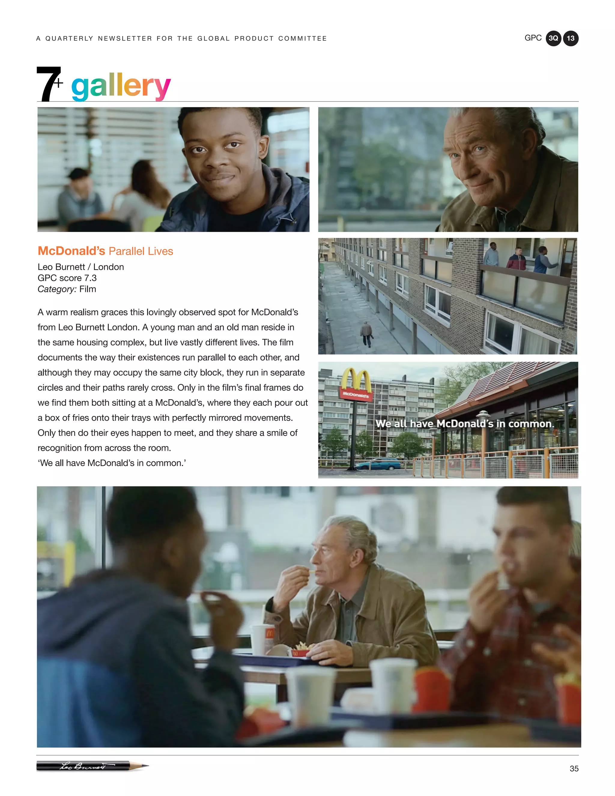 GPC 3Q 13
35
a q u a r t e r ly n e w s l e t t e r f o r t h e g l o b a l p r o d u c t c o m m i t t e e
gallery7+
McDonald’s Parallel Lives
Leo Burnett / London
GPC score 7.3
Category: Film
A warm realism graces this lovingly observed spot for McDonald’s
from Leo Burnett London. A young man and an old man reside in
the same housing complex, but live vastly different lives. The film
documents the way their existences run parallel to each other, and
although they may occupy the same city block, they run in separate
circles and their paths rarely cross. Only in the film’s final frames do
we find them both sitting at a McDonald’s, where they each pour out
a box of fries onto their trays with perfectly mirrored movements.
Only then do their eyes happen to meet, and they share a smile of
recognition from across the room.
‘We all have McDonald’s in common.’
 