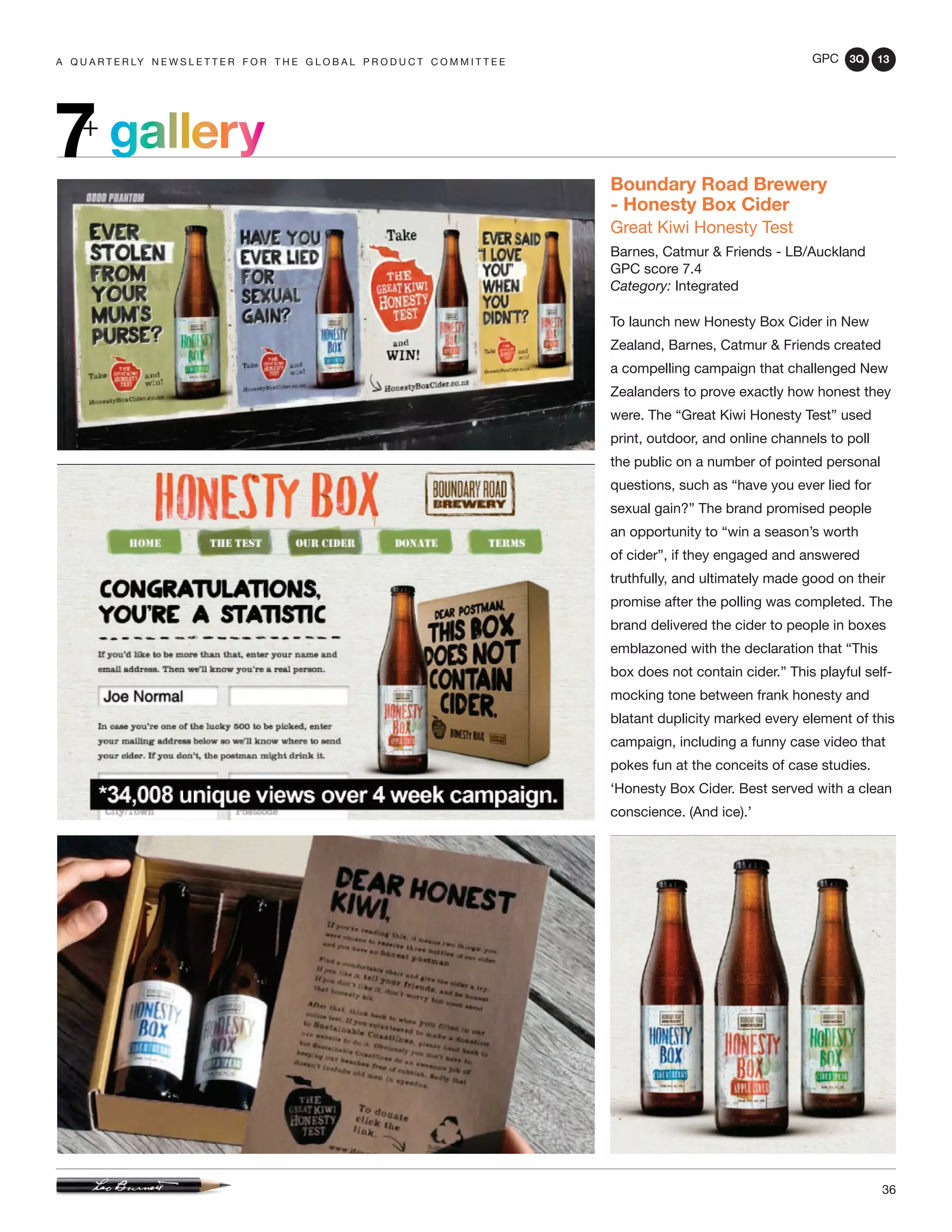 GPC 3Q 13
36
a q u a r t e r ly n e w s l e t t e r f o r t h e g l o b a l p r o d u c t c o m m i t t e e
gallery7+
Boundary Road Brewery
- Honesty Box Cider
Great Kiwi Honesty Test
Barnes, Catmur & Friends - LB/Auckland
GPC score 7.4
Category: Integrated
To launch new Honesty Box Cider in New
Zealand, Barnes, Catmur & Friends created
a compelling campaign that challenged New
Zealanders to prove exactly how honest they
were. The “Great Kiwi Honesty Test” used
print, outdoor, and online channels to poll
the public on a number of pointed personal
questions, such as “have you ever lied for
sexual gain?” The brand promised people
an opportunity to “win a season’s worth
of cider”, if they engaged and answered
truthfully, and ultimately made good on their
promise after the polling was completed. The
brand delivered the cider to people in boxes
emblazoned with the declaration that “This
box does not contain cider.” This playful self-
mocking tone between frank honesty and
blatant duplicity marked every element of this
campaign, including a funny case video that
pokes fun at the conceits of case studies.
‘Honesty Box Cider. Best served with a clean
conscience. (And ice).’
 